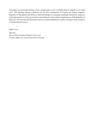 The paper was presented during a cross country peer review workshop held in Zagreb on 21 April 
2011. The meeting offered a platform for the ILO constituents of Croatia, the former Yugoslav 
Republic of Macedonia and Serbia to share knowledge on emerging challenges and policy responses 
with representatives of the government, and employers’ and workers’ organizations of the Republic of 
Slovenia. We trust that this document will be a useful contribution to policy dialogue in the countries 
of South Eastern Europe. 
Mark Levin 
Director 
Decent Work Technical Support Team and 
Country Offi ce for Central and Eastern Europe 
 