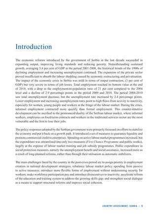 COUNTRY ASSESSMENT: SERBIA l 9 
Introduction 
The economic reforms introduced by the government of Serbia in the last decade succeeded in 
expanding output, improving living standards and reducing poverty. Notwithstanding sustained 
growth, averaging 5.4 per cent of GDP in the period 2001-2008, the historical trends of the 1990s of 
declining employment and increasing unemployment continued. The expansion of the private sector 
proved insuffi cient to absorb the labour shedding caused by economic restructuring and privatisation. 
The impact of the economic crisis in Serbia was mild in terms of output contraction, (3 per cent of 
GDP) but very severe in terms of job losses. Total employment reached its bottom value at the end 
of 2010, with a drop in the employment-to-population ratio of 21 per cent compared to the 2004 
level and a decline of 2.9 percentage points in the period 2009 and 2010. The period 2004-2010 
saw total unemployment decrease, but the unemployment rate increased by 2.4 percentage points. 
Lower employment and increasing unemployment rates point to high fl ows from activity to inactivity, 
especially for women, young people and workers at the fringe of the labour market. During the crisis, 
informal employment contracted more quickly than formal employment. This counter-intuitive 
development can be ascribed to the pronounced duality of the Serbian labour market, where informal 
workers, employees on fi xed-term contracts and workers in the traditional services sector are the most 
vulnerable and the fi rst to lose their jobs. 
The policy responses adopted by the Serbian government were primarily focussed on efforts to stabilize 
the economy and put it back on a growth path. It introduced a set of measures to guarantee liquidity and 
promote commercial credit to enterprises. Spending on active labour market programmes increased, but 
the expenditure was streamlined into only two measures (First Chance Programme and public works), 
largely at the expense of labour market training and job subsidy programmes. Public expenditure in 
social protection measures, namely the unemployment benefi t and social assistance, increased more as 
a result of long-planned reforms, rather than through their utilisation as automatic stabilizers. 
The main challenges faced by the country in the post-crisis period are to assign priority to employment 
creation in national development strategies, rebalance labour market policy spending from passive 
to active measures; introduce more fl exible forms of employment without undermining security for 
workers; make workforce participation pay and introduce disincentives to inactivity; accelerate reform 
of the education and training system to address the growing skills gap; and strengthen social dialogue 
as a means to support structural reforms and improve social cohesion. 
 