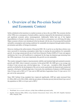 1. Overview of the Pre-crisis Social 
COUNTRY ASSESSMENT: SERBIA l 11 
and Economic Context 
Serbia embarked on the transition to a market economy as late as the year 2000. The economic decline 
of the 1990s was a consequence of armed confl icts, sanctions imposed by the international community, 
and signifi cant economic policy mismanagement. Additionally Serbia had one of the highest 
hyperinfl ations in Europe’s modern history, so severe that its consequences are still being felt today. 
Major economic reforms were introduced in the last decade with the aim of increasing both household 
and public consumption and creating conditions for sustainable development through market reforms, 
privatization and infl ow of foreign investments. 
However, looking at the achievements of the period 2001–08, it can be we see that these reforms were 
more successful in increasing consumption rather than in creating the preconditions for sustainable 
growth. An average annual growth rate of real Gross Domestic Product (GDP) of 5.4 per cent appears 
satisfactory, but it was still insuffi cient to compensate for the large development gap stemming from 
the 1990s experiences. Even more importantly, this growth was not sustainable. 
The country managed to improve macroeconomic stability and maintain high and sustained economic 
growth until 2008, when it entered a recession. In the period 2001–08, GDP grew at an average rate 
of about 5.4 per cent per year, with the highest rate, – 8.3 per cent, – recorded in 2004. Strong GDP 
growth was fuelled by the development of the service sector, particularly the fi nancial and commercial 
segments, which grew at double-digit rates. Conversely, the contribution of industry to GDP decreased 
from 32.6 per cent in 2001 to 27.7 per cent in 2009 and that of agriculture from 21.4 per cent to 12.8 
per cent in the same period.1 
Since 2001 Serbian living standards have improved signifi cantly. GDP per capita increased from 
€1,700 in 2001 to €4,190 in 2008, while the prevalence of absolute poverty halved (from14 per cent of 
the population in 2002, to 6.6 per cent in 2007).2 
1 World Bank, Socio-economic indicators, at http://data.worldbank.org/country/serbia. 
2 Republic Statistical Offi ce (RSO), Living Standards Measurements Study. Serbia 2002–2007, Republic Statistical 
Offi ce, Belgrade, 2008. 
 