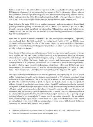 Infl ation eased from 41 per cent in 2001 to 8 per cent in 2003 and, after the lowest rate registered in 
2006 (around 6.6 per cent), it rose to two-digit levels again in 2007 (10.1 per cent). Higher infl ation 
rates, despite the relatively tight monetary policy, were the consequence of growing domestic demand. 
Robust credit growth in the 2000s, driven by lending to households – which grew by more than 51 per 
cent in 2007 alone – translated into higher domestic demand and thus strong import growth. 
Fiscal policy in the period 2000–08 was mostly expansionary and thus pro-cyclical. Consolidated 
general government spending reached 44.9 per cent of GDP in 2007, up from 42 per cent in 2005, 
driven by increases in both capital and current spending. Although there was a small budget surplus 
recorded in both 2006 and 2007, this was insuffi cient to neutralize large one-off capital infl ows due to 
high privatisation proceeds. 
Until 2008 the growth in domestic demand (7.5 per cent annually) and consumption (7.3 per cent) 
was signifi cantly faster than GDP growth (5.4 per cent per year). Hence, in 2007 and 2008 the value 
of domestic demand exceeded the value of GDP by over 23 per cent. About one fi fth of total domestic 
demand was covered by the excess of imports over exports, i.e. a defi cit of goods and services, which 
grew by 10.9 per cent per year.3 
Since the start of the transition to a market economy, Serbia has experienced rapid expansion of foreign 
trade. Between 2005 and 2007 exports increased by almost 30 per cent annually. However, the volume 
of exports expanded less rapidly than that of imports, leading to a deepening of the trade defi cit (17.8 
per cent of GDP in 2008). The country faced a large negative trade balance due to the overall weak 
export-orientation of its companies. Apart from the loss of traditional export markets during the 1990s, 
the lack of effective export promotion and exchange rate policies – which until 2008 allowed major 
appreciations of the national currency – played a role in reducing enterprises’ incentives to export. 
Table 1 below presents some selected macroeconomic indicators for the period 2004–2010. 
The impact of foreign trade imbalances on economic growth is best captured by the ratio of growth 
and the participation of tradable and non-tradable goods in output. In 2001, tradable goods (agriculture 
and manufacturing) contributed to GDP in the range of 54 per cent. In 2008, this share dropped to 41 
per cent. This means lower supply of goods for exports and higher demand for imported goods. In 
addition, domestic demand and consumption grew faster than GDP, which contributed to the continued 
enlargement of the balance of payment defi cit. Such a model is sustainable only if there are net infl ows 
of foreign capital, creating a surplus in the balance of fi nancial transactions. This growth is clearly not 
sustainable once the sources of capital account surplus are exhausted. The most serious problem was 
the unfavourable structure of output, which led to higher export imbalances due to growing foreign 
trade and balance of payments defi cits. Economic growth was mainly generated by the non-tradable 
sector, fuelled by large capital infl ows, which in turn led to large external imbalances, with a current 
account defi cit of 15 per cent of GDP and a trade defi cit of 22 per cent of GDP. In short, Serbia was 
consuming and investing well above its level of output.4 
3 USAID et al, Serbian post-crisis economic growth and development: Model 2011–2020, USAID, Belgrade 2010. 
4 USAID et al, Serbian post-crisis economic growth and development, op.cit. 
12 l SUPPORTING STRATEGIES TO RECOVER FROM THE CRISIS IN SOUTH EASTERN EUROPE 
 