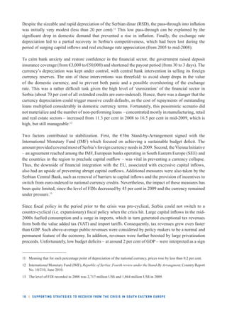 Despite the sizeable and rapid depreciation of the Serbian dinar (RSD), the pass-through into infl ation 
was initially very modest (less than 20 per cent).11 This low pass-through can be explained by the 
signifi cant drop in domestic demand that prevented a rise in infl ation. Finally, the exchange rate 
depreciation led to a partial recovery in Serbia’s competitiveness, which had been lost during the 
period of surging capital infl ows and real exchange rate appreciation (from 2005 to mid-2008). 
To calm bank anxiety and restore confi dence in the fi nancial sector, the government raised deposit 
insurance coverage (from €3,000 to €50,000) and shortened the payout period (from 30 to 3 days). The 
currency’s depreciation was kept under control, with central bank intervention in selling its foreign 
currency reserves. The aim of these interventions was threefold: to avoid sharp drops in the value 
of the domestic currency, and to prevent both panic and a possible overshooting of the exchange 
rate. This was a rather diffi cult task given the high level of ‘euroization’ of the fi nancial sector in 
Serbia (about 70 per cent of all extended credits are euro-indexed). Hence, there was a danger that the 
currency depreciation could trigger massive credit defaults, as the cost of repayments of outstanding 
loans multiplied considerably in domestic currency terms. Fortunately, this pessimistic scenario did 
not materialize and the number of non-performing loans – concentrated mostly in manufacturing, retail 
and real estate sectors – increased from 11.3 per cent in 2008 to 16.5 per cent in mid-2009, which is 
high, but still manageable.12 
Two factors contributed to stabilization. First, the €3bn Stand-by-Arrangement signed with the 
International Monetary Fund (IMF) which focused on achieving a sustainable budget defi cit. The 
amount provided covered most of Serbia’s foreign currency needs in 2009. Second, the Vienna Initiative 
– an agreement reached among the IMF, European banks operating in South Eastern Europe (SEE) and 
the countries in the region to preclude capital outfl ow – was vital in preventing a currency collapse. 
Thus, the downside of fi nancial integration with the EU, associated with excessive capital infl ows, 
also had an upside of preventing abrupt capital outfl ows. Additional measures were also taken by the 
Serbian Central Bank, such as removal of barriers to capital infl ows and the provision of incentives to 
switch from euro-indexed to national currency credits. Nevertheless, the impact of these measures has 
been quite limited, since the level of FDIs decreased by 45 per cent in 2009 and the currency remained 
under pressure.13 
Since fi scal policy in the period prior to the crisis was pro-cyclical, Serbia could not switch to a 
counter-cyclical (i.e. expansionary) fi scal policy when the crisis hit. Large capital infl ows in the mid- 
2000s fuelled consumption and a surge in imports, which in turn generated exceptional tax revenues 
from both the value added tax (VAT) and import tariffs. Consequently, tax revenues grew even faster 
than GDP. Such above-average public revenues were considered by policy makers to be a normal and 
permanent feature of the economy. In addition, revenues were further boosted by large privatization 
proceeds. Unfortunately, low budget defi cits – at around 2 per cent of GDP – were interpreted as a sign 
11 Meaning that for each percentage point of depreciation of the national currency, prices rose by less than 0.2 per cent. 
12 International Monetary Fund (IMF), Republic of Serbia: Fourth review under the Stand-By Arrangment, Country Report 
No. 10/210, June 2010. 
13 The level of FDI recorded in 2008 was 2,717 million US$ and 1,864 million US$ in 2009. 
16 l SUPPORTING STRATEGIES TO RECOVER FROM THE CRISIS IN SOUTH EASTERN EUROPE 
 