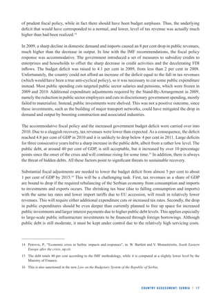 of prudent fi scal policy, while in fact there should have been budget surpluses. Thus, the underlying 
defi cit that would have corresponded to a normal, and lower, level of tax revenue was actually much 
higher than had been realized.14 
In 2009, a sharp decline in domestic demand and imports caused an 8 per cent drop in public revenues, 
much higher than the decrease in output. In line with the IMF recommendations, the fi scal policy 
response was accommodative. The government introduced a set of measures to subsidize credits to 
enterprises and households to offset the sharp decrease in credit activities and the decelerating FDI 
infl ows. The budget defi cit was raised to 4.1 per cent in 2009, from less than 2 per cent in 2008. 
Unfortunately, the country could not afford an increase of the defi cit equal to the fall in tax revenues 
(which would have been a true anti-cyclical policy), so it was necessary to cut some public expenditure 
instead. Most public spending cuts targeted public sector salaries and pensions, which were frozen in 
2009 and 2010. Additional expenditure adjustments required by the Stand-By-Arrangement in 2009, 
namely the reduction in public sector employees and cuts in discretionary government spending, mostly 
failed to materialize. Instead, public investments were shelved. This was not a positive outcome, since 
these investments, such as the building of major transport networks, could have mitigated the drop in 
demand and output by boosting construction and associated industries. 
The accommodative fi scal policy and the increased government budget defi cit were carried over into 
2010. Due to a sluggish recovery, tax revenues were lower than expected. As a consequence, the defi cit 
reached 4.8 per cent of GDP in 2010 and it is unlikely to drop below 4 per cent in 2011. Large defi cits 
for three consecutive years led to a sharp increase in the public debt, albeit from a rather low level. The 
public debt, at around 40 per cent of GDP, is still acceptable, but it increased by over 10 percentage 
points since the onset of the crisis and will continue rising for some time.15 In addition, there is always 
the threat of hidden debts. All these factors point to signifi cant threats to sustainable recovery. 
Substantial fi scal adjustments are needed to lower the budget defi cit from almost 5 per cent to about 
1 per cent of GDP by 2015.16 This will be a challenging task. First, tax revenues as a share of GDP 
are bound to drop if the required rebalancing of the Serbian economy from consumption and imports 
to investments and exports occurs. The shrinking tax base (due to falling consumption and imports) 
with the same tax rates and lower import tariffs due to EU accession, will result in relatively lower 
revenues. This will require either additional expenditure cuts or increased tax rates. Secondly, the drop 
in public expenditures should be even deeper than currently planned to free up space for increased 
public investments and larger interest payments due to higher public debt levels. This applies especially 
to large-scale public infrastructure investments to be fi nanced through foreign borrowings. Although 
public debt is still moderate, it must be kept under control due to the relatively high servicing costs. 
14 Petrovic, P., “Economic crisis in Serbia: impacts and responses”, in. W. Bartlett and V. Monastiriotis, South Eastern 
COUNTRY ASSESSMENT: SERBIA l 17 
Europe after the crisis, op.cit. 
15 The debt totals 40 per cent according to the IMF methodology, while it is computed at a slightly lower level by the 
Ministry of Finance. 
16 This is also sanctioned in the new Law on the Budgetary System of the Republic of Serbia. 
 