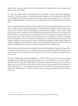 Moreover, the increase in public debt will also push up Serbia’s external debt, which is already high 
(above 70 per cent of GDP). 
To shrink the budget defi cit, the government has introduced a fi scal responsibility legislative 
framework. This should reduce the medium-term defi cit through a set of transitional rules until 2015 
and, subsequently help maintain a prudent fi scal policy stance using permanent rules. A new three-member 
independent body, the Fiscal Council, is expected to become operational in the fi rst half of 
2011. 
However, signifi cant debate continues on how to achieve the necessary fi scal adjustment on the revenue 
side. A controversial tax reform proposal argues for the simultaneous reduction in labour taxes and an 
increase in the VAT rate, within the boundaries of overall revenue neutrality.17 Such a reform would 
reduce social security contribution rates and basically keep the present fl at income tax system, but it 
would introduce a more generous zero tax bracket to lower the tax wedge for low-wage workers. At 
the same time, the VAT rate would increase from 18 per cent to 21 or 22 per cent. Whereas it would be 
useful and desirable to cut the social security contribution rates, both the fl at income tax and the VAT 
increase would have a strong regressive impact. Furthermore, households without formal employees 
would be the biggest losers in such a reform, since they would stand to lose from the VAT increase and 
will have nothing to gain (in the short to mid-term) from the decrease in labour taxes. 
There are some signs that exports have started to recover and that output has begun to increase, albeit 
at a modest rate. To make recovery sustainable, however, the economic growth model of the country 
needs to driven by increasing exports and investments, rather than by consumption and capital infl ows, 
as in the past. 
The fall in employment and living standards, as a result of the crisis, reversed the positive trends 
in absolute poverty reduction. Poverty dropped from 8.8 per cent in 2006 to 6.1 per cent in 2008. It 
then increased to 6.9 per cent in 2009 and it is presently estimated at around 8 per cent. In terms of 
relative poverty, the rates have been stable at around 14 per cent in the second half of last decade. In 
2009, children aged 0–17 were among the groups more at risk of relative poverty (around 22 per cent), 
followed by elderly persons 65+ (18 per cent), while for the working age population the risk was below 
17 per cent. 
17 USAID et al, Serbian post-crisis economic growth and development: Model 2011–2020, op.cit. 
 
