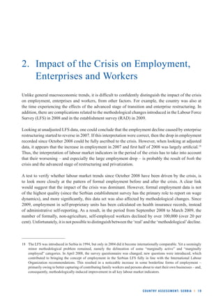 2. Impact of the Crisis on Employment, 
COUNTRY ASSESSMENT: SERBIA l 19 
Enterprises and Workers 
Unlike general macroeconomic trends, it is diffi cult to confi dently distinguish the impact of the crisis 
on employment, enterprises and workers, from other factors. For example, the country was also at 
the time experiencing the effects of the advanced stage of transition and enterprise restructuring. In 
addition, there are complications related to the methodological changes introduced in the Labour Force 
Survey (LFS) in 2008 and in the establishment survey (RAD) in 2009. 
Looking at unadjusted LFS data, one could conclude that the employment decline caused by enterprise 
restructuring started to reverse in 2007. If this interpretation were correct, then the drop in employment 
recorded since October 2008 could be fully ascribed to the crisis. However, when looking at adjusted 
data, it appears that the increase in employment in 2007 and fi rst half of 2008 was largely artifi cial.18 
Thus, the interpretation of labour market indicators in the period of the crisis has to take into account 
that their worsening – and especially the large employment drop – is probably the result of both the 
crisis and the advanced stage of restructuring and privatization. 
A test to verify whether labour market trends since October 2008 have been driven by the crisis, is 
to look more closely at the pattern of formal employment before and after the crisis. A clear link 
would suggest that the impact of the crisis was dominant. However, formal employment data is not 
of the highest quality (since the Serbian establishment survey has the primary role to report on wage 
dynamics), and more signifi cantly, this data set was also affected by methodological changes. Since 
2009, employment in self-proprietary units has been calculated on health insurance records, instead 
of administrative self-reporting. As a result, in the period from September 2008 to March 2009, the 
number of formally, non-agriculture, self-employed workers declined by over 100,000 (over 20 per 
cent). Unfortunately, it is not possible to distinguish between the ‘real’ and the ‘methodological’ decline. 
18 The LFS was introduced in Serbia in 1994, but only in 2004 did it become internationally comparable. Yet a seemingly 
minor methodological problem remained, namely the delineation of some “marginally active” and “marginally 
employed” categories. In April 2008, the survey questionnaire was changed; new questions were introduced, which 
contributed to bringing the concept of employment in the Serbian LFS fully in line with the International Labour 
Organization recommendations. This resulted in a noticeable increase in some borderline forms of employment – 
primarily owing to better capturing of contributing family workers and persons about to start their own businesses – and, 
consequently, methodologically-induced improvement in all key labour market indicators. 
 