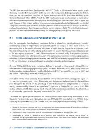 The LFS data was recalculated for the period 2004–07.19 Thanks to this, the main labour market trends 
stemming from the LFS series 2004–2010 are now fully comparable. In the paragraphs that follow, 
these data are often used and, therefore, the fi gures presented often differ from those published by the 
Republic Statistical Offi ce (RSO).20 Still, the LFS recalculations are mostly limited to main labour 
market indicators (employment, unemployment and inactivity) and some structures (such as sector and 
sex). Because of this, for pre- and post-crisis comparison, unadjusted data has been used when needed 
– implicitly assuming that structures related to personal characteristics were less affected by the LFS 
methodological changes than the aggregate labour market indicators. Table A1 in the Statistical Annex 
provides the main labour market indicators by sex and age group for the period 2005-2010. 
2.1 Trends in Labour Force Participation (2004–2010) 
Over the past decade, there has been a continuous decline in labour force participation and a virtually 
uninterrupted decline in employment, while unemployment has changed in a less linear fashion. The 
percentage drop in the number of active individuals is higher than the drop in the activity rate. Also, 
the drop in the activity rate of the adult population (15+) is greater than the decline in the activity rate 
of the working-age population (15–64). These fi ndings are accounted for by demographic dynamics, 
i.e. the decline in the total adult population, as well as a greater decrease in the working-age population 
compared to the total adult population. Between 2004 and 2010 the working-age population diminished 
by 4.5 per cent, mainly as a result of negative natural growth and population ageing. 
Between 2004 and 2010, the active population declined by as much as 19 per cent, levelling at 58.8 per 
cent of the total working-age population (Figure 3 and Table A1 in the Annex). The activity rate of the 
Serbian working-age population is considerably below the EU-27 average (71.3 per cent in 2009) and 
it is almost 10 percentage points below the 2004 level. 
Such a low activity rate is primarily the result of low activity rates of women, young people (aged 15– 
24) and elderly persons (aged 55–64). The activity rates for both men and women declined at a uniform 
pace throughout the period. Yet the gender gap in activity rates recorded a slight increase. The youth 
activity rate declined by almost 30 per cent (from 37.8 per cent in 2004 to 28.2 per cent in 2010). This 
decline is the result of both increasing trends of youth participation in education and the deterioration 
of labour market opportunities for young people during the crisis.21 
The labour force participation fi gures do not show signifi cant trend break at any point before or after 
the crisis. The drop in the active population between 2004 and 2008 was slightly over 400,000. In the 
following two years (October 2008–October 2010) the active population decreased by 270,000. 
19 Mehran, F., Developing consistent time series on employment and unemployment following the methodological changes 
of the Labour Force Survey of Serbia, ILO Belgrade 2010 (unpublished). 
20 The Statistical Offi ce is expected to adjust its original series of LFS data for the period of 2004–2007. 
21 Arandarenko, M., Avlijaš, S., “Behind the veil of statistics: wage trends before and after the crisis in Serbia”, in: 
Schmidt,V. and D. Voghan-Whitehead: Wage policy during the economic crisis in the Western Balkans, ILO Subregional 
Offi ce for Central and Eastern Europe, Budapest, 2011. 
20 l SUPPORTING STRATEGIES TO RECOVER FROM THE CRISIS IN SOUTH EASTERN EUROPE 
 