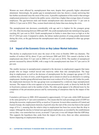 Women are more affected by unemployment than men, despite their generally higher educational 
attainment. Interestingly, the gender gap in unemployment rates has shown a steady narrowing that 
has further accelerated since the onset of the crisis. A possible explanation of this trend is that stronger 
employment protection is found in the public sector, which has a higher than average share of women 
employees. The gap between male and female unemployment rates decreased from 7.1 per cent in 
2004 to 2.2 per cent in 2010. Thus, women fared relatively better than men during the crisis. 
The unemployment rate decreases considerably with age and it is highest for the youngest group 
(15–24). After decreasing between 2004 and 2007, the youth unemployment rate started growing again, 
reaching 46.1 per cent in 2010. Youth unemployment in Serbia is more than twice as high as in the 
EU-27 (20.8 per cent). Compared to adults, the labour market position of young people deteriorated 
during the crisis, as the gap between the unemployment rates of youth compared to other age groups 
widened. 
2.4 Impact of the Economic Crisis on Key Labour Market Indicators 
The decline in employment levels since the onset of the crisis in October 2008 was dramatic. The 
number of workers fell by about 15 per cent between 2008 and 2010. This caused a decline in the 
employment rate (from 53.3 per cent in 2008 to 47.1 per cent in 2010). The number of unemployed 
persons increased by almost 60,000, with a surge in the unemployment rate from 14.7 per cent to 20 
per cent. 
The smaller increase in unemployment compared to the decrease in employment suggests that many 
people who no longer worked moved into inactivity rather than into unemployment. The large 
drop in employment, as well as the decrease of unemployment for the youngest age group (15–24) 
confi rms that, in a time of crisis, youth frequently opt to remain at school as an alternative to seeking 
employment. Another group affected more than most were workers 45 to 54 years old. Unlike for youth, 
the employment decreases for this age-group were accompanied by a relatively large unemployment 
increase. The impact of the crisis appears to be most pronounced for youth, as shown by both the fall 
in fi xed-term contracts and in the number of jobs. The older group appear to be affected more by the 
completion of the privatization process and by restructuring of enterprises than by the impact of the 
crisis. 
Cumulative job losses in 2008–2010 amounted to approximately 12.5 per cent, while GDP decreased 
in the same period by 4.7 per cent (cumulative). This means that for each percentage point of GDP lost 
during the recession, employment fell by as much as 2.6 percent. In most other countries of Central and 
Eastern Europe, the employment elasticity of growth since the start of the crisis has been in the typical 
range of 0 to 1, meaning that the relative drop in employment has been less severe than the drop in 
output. Although the decline in formal non-agricultural employment,-as recorded by the establishment 
survey data,- was somewhat less severe, at around 7.5 per cent, it was still sharper than the GDP drop. 
This supports the hypothesis that, aside from the impact of the crisis, there are other, autonomous 
factors impacting on employment decreases. 
24 l SUPPORTING STRATEGIES TO RECOVER FROM THE CRISIS IN SOUTH EASTERN EUROPE 
 