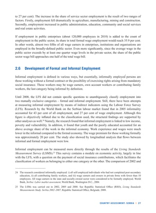 to 27 per cent). The increase in the share of service sector employment is the result of two ranges of 
factors. Firstly, employment fell dramatically in agriculture, manufacturing, mining and construction. 
Secondly, employment increased in public administration, education, community and social services 
and real estate activities. 
If employment in public enterprises (about 120,000 employees in 2010) is added to the count of 
employment in the public sector, its share in total formal wage employment would reach 35.9 per cent. 
In other words, almost two fi fths of all wage earners in enterprises, institutions and organisations are 
employed in the broadly-defi ned public sector. Even more signifi cantly, since the average wage in the 
public sector exceeds by at least one quarter wage levels in the private sector, the share of the public 
sector wage bill approaches one half of the total wage bill. 
2.6 Development of Formal and Informal Employment 
Informal employment is defi ned in various ways, but essentially, informally employed persons are 
those working without a formal contract or the possibility of exercising rights arising from mandatory 
social insurance. These workers may be wage earners, own account workers or contributing family 
workers, the last category being informal by defi nition. 
Until 2008, the LFS did not contain specifi c questions to unambiguously classify employment into 
two mutually exclusive categories – formal and informal employment. Still, there have been attempts 
at measuring informal employment by means of indirect indicators using the Labour Force Survey 
(LFS). Research by the World Bank on the Serbian labour market found that in 2005 informality 
accounted for 43 per cent of all employment, and 27 per cent of wage employment. Although this 
fi gure is objectively infl ated due to the classifi cation used, the structural fi ndings are supported by 
other analyses as well.24 Namely, the research found that informal employment is linked to low income, 
poverty and vulnerability. In addition, it found that youth and the poorly educated accounted for an 
above average share of the work in the informal economy. Work experience and wages were much 
lower in the informal compared to the formal economy. The wage premium for those working formally 
was approximately 20 per cent. The study also showed by longitudinal analysis that fl ows between 
informal and formal employment were low. 
Informal employment can be measured more directly through the results of the Living Standards 
Measurement Survey (LSMS).25 This survey contains a module on economic activity, largely in line 
with the LFS, with a question on the payment of social insurance contributions, which facilitates the 
classifi cation of workers as belonging to either one category or the other. The comparison of 2002 and 
24 The research considered informally employed: i) all self-employed individuals who had not completed post-secondary 
education, ii) all contributing family workers, and iii) wage earners and owners in private fi rms with fewer than 10 
employees. All wage earners in the state and socially-owned sector were considered to be formally employed. World 
Bank, Serbia: Labor market assessment, World Bank, Washington D.C., 2006 
25 The LSMs was carried out in 2002, 2005 and 2008. See Republic Statistical Offi ce (RSO), Living Standards 
Measurements Study. Serbia 2002–2007, Republic Statistical Offi ce, Belgrade, 2008. 
COUNTRY ASSESSMENT: SERBIA l 27 
 
