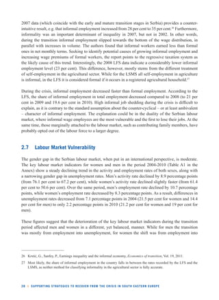 2007 data (which coincide with the early and mature transition stages in Serbia) provides a counter-intuitive 
result, e.g. that informal employment increased from 28 per cent to 35 per cent.26 Furthermore, 
informality was an important determinant of inequality in 2007, but not in 2002. In other words, 
during the transition informal employment slipped towards the bottom of the wage distribution, in 
parallel with increases in volume. The authors found that informal workers earned less than formal 
ones in net monthly terms. Seeking to identify potential causes of growing informal employment and 
increasing wage premiums of formal workers, the report points to the regressive taxation system as 
the likely cause of this trend. Interestingly, the 2008 LFS data indicate a considerably lower informal 
employment level (23 per cent). This difference, however, mostly stems from the different treatment 
of self-employment in the agricultural sector. While for the LSMS all self-employment in agriculture 
is informal, in the LFS it is considered formal if it occurs in a registered agricultural household.27 
During the crisis, informal employment decreased faster than formal employment. According to the 
LFS, the share of informal employment in total employment decreased compared to 2008 (to 21 per 
cent in 2009 and 19.6 per cent in 2010). High informal job shedding during the crisis is diffi cult to 
explain, as it is contrary to the standard assumption about the counter-cyclical – or at least ambivalent 
– character of informal employment. The explanation could be in the duality of the Serbian labour 
market, where informal wage employees are the most vulnerable and the fi rst to lose their jobs. At the 
same time, those marginally attached to the labour market, such as contributing family members, have 
probably opted out of the labour force to a larger degree. 
2.7 Labour Market Vulnerability 
The gender gap in the Serbian labour market, when put in an international perspective, is moderate. 
The key labour market indicators for women and men in the period 2004-2010 (Table A1 in the 
Annex) show a steady declining trend in the activity and employment rates of both sexes, along with 
a narrowing gender gap in unemployment rates. Men’s activity rate declined by 8.9 percentage points 
(from 76.1 per cent to 67.2 per cent), while women’s activity rate declined slightly faster (from 61.4 
per cent to 50.6 per cent). Over the same period, men’s employment rate declined by 10.7 percentage 
points, while women’s employment rate decreased by 8.3 percentage points. As a result, differences in 
unemployment rates decreased from 7.1 percentage points in 2004 (21.5 per cent for women and 14.4 
per cent for men) to only 2.2 percentage points in 2010 (21.2 per cent for women and 19 per cent for 
men). 
These fi gures suggest that the deterioration of the key labour market indicators during the transition 
period affected men and women in a different, yet balanced, manner. While for men the transition 
was mostly from employment into unemployment, for women the shift was from employment into 
26 Krstić, G., Sanfey, P., Earnings inequality and the informal economy, Economics of transition, Vol. 19, 2011. 
27 Most likely, the share of informal employment in the country falls in between the rates recorded by the LFS and the 
LSMS, as neither method for classifying informality in the agricultural sector is fully accurate. 
28 l SUPPORTING STRATEGIES TO RECOVER FROM THE CRISIS IN SOUTH EASTERN EUROPE 
 