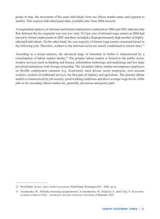 points in time, the movement of the same individuals from one labour market status and segment to 
another. This requires individual panel data, available only from 2004 onwards. 
A longitudinal analysis of informal and formal employment conducted in 2004 and 2005 indicates that 
fl ow between the two segments was very low: only 10.5 per cent of informal wage earners in 2004 had 
moved to formal employment in 2005 and these included a disproportionately high number of highly-educated 
individuals. On the other hand, the vast majority of formal wage earners remained formal in 
the following year. Therefore, workers in the informal sector are mainly condemned to remain there.32 
According to a recent analysis, the advanced stage of transition in Serbia is characterized by a 
consolidation of labour market duality.33 The primary labour market is limited to the public sector, 
modern services (such as banking and fi nance, information technology and marketing) and few large 
privatized enterprises with foreign ownership. The secondary labour market encompasses employees 
on fl exible employment contracts (e.g. fi xed-term), most private sector employees, own account 
workers, workers in traditional services, the best part of industry and agriculture. The primary labour 
market is characterized by job security, good working conditions and above average wage levels, while 
jobs in the secondary labour market are, generally, precarious and poorly paid. 
32 World Bank, Serbia: Labor market assessment, World Bank, Washington D.C., 2006, op.cit. 
33 Arandarenko, M., ’Politička ekonomija nezaposlenosti’, in Arandarenko, M., Praščević A., and Cvejić, S. Ekonomsko-socijalna 
struktura Srbije – učinak prve decenije tranzicije, University of Belgrade, 2010. 
COUNTRY ASSESSMENT: SERBIA l 31 
 