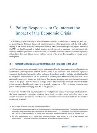 3. Policy Responses to Counteract the 
Impact of the Economic Crisis 
The Serbian policy in 2009–10 was primarily shaped by efforts to stabilize the economy and put it back 
on a growth path. The main framework was the interaction of the government with the IMF and the 
signing of a €3billion Stand-by-Arrangement in early 2009. Although the package agreed upon with 
the IMF was fl exible enough to include cautious growth-supportive measures – such as interest rate 
subsidies and loan guarantees to stimulate credit – it included public sector restrictions that negatively 
affected the short-term labour market outlook, on top of the crisis-driven decline in private sector 
employment. 
3.1 General Stimulus Measures Introduced in Response to the Crisis 
In 2009, the government introduced a set of measures to offset the sharp decrease in credit activity, as 
well the lack of foreign credits and FDI infl ows. Some of the measures – with sometimes regressive 
impact on distribution, but positive effect on labour demand and supply – included subsidized credits 
to enterprises and households for the purchase of durable goods. Other measures however,– with 
potentially progressive impact on distribution, but perhaps crowding out more targeted measures 
aimed at the poor,– included bailouts of large fi rms.34 These measures included subsidized credits 
to enterprises for liquidity and export (to be gradually phased out in 2011), with one year repayment 
period and interest rates ranging from 4.5 to 5.5. per cent.35 
Credits were provided with a currency clause to avoid problems caused by exchange rate fl uctuations. 
But most importantly, enterprises receiving these public incentives were obliged to preserve the 
number of workers. Interest rate subsidies were also introduced on consumer credits for the purchase 
of domestic products.36 
34 For example the bailout of the Bor copper mining complex. 
35 The maximum loan amount was €20,000 for entrepreneurs, €50,000 for small enterprises, €500,000 for medium-sized 
enterprises and €2 million for large companies. In 2009, approximately 11,637 companies received credits for liquidity 
for a total of €936 million. Other € 30 million of the state budget were allocated to this subsidy in 2010 and 2011 
36 In 2009, approximately 45,797 credits were provided totalling €169.4 million. In 2010, it was estimated that 
approximately €250 million in consumer credits would be provided by commercial banks. 
COUNTRY ASSESSMENT: SERBIA l 33 
 