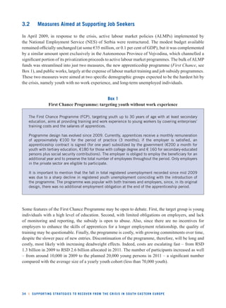 3.2 Measures Aimed at Supporting Job Seekers 
In April 2009, in response to the crisis, active labour market policies (ALMPs) implemented by 
the National Employment Service (NES) of Serbia were restructured. The modest budget available 
remained offi cially unchanged (at some €35 million, or 0.1 per cent of GDP), but it was complemented 
by a similar amount spent exclusively in the Autonomous Province of Vojvodina, which channelled a 
signifi cant portion of its privatization proceeds to active labour market programmes. The bulk of ALMP 
funds was streamlined into just two measures, the new apprenticeship programme (First Chance, see 
Box 1), and public works, largely at the expense of labour market training and job subsidy programmes. 
These two measures were aimed at two specifi c demographic groups expected to be the hardest hit by 
the crisis, namely youth with no work experience, and long-term unemployed individuals. 
Box 1 
First Chance Programme: targeting youth without work experience 
The First Chance Programme (FCP), targeting youth up to 30 years of age with at least secondary 
education, aims at providing training and work experience to young workers by covering enterprises’ 
training costs and the salaries of apprentices. 
Programme design has evolved since 2009. Currently, apprentices receive a monthly remuneration 
of approximately €100 for the period of practice (3 months); if the employer is satisfi ed, an 
apprenticeship contract is signed (for one year) subsidized by the government (€200 a month for 
youth with tertiary education, €180 for those with college degree and € 160 for secondary-educated 
persons plus social security contributions). The employer is obliged to employ the benefi ciary for an 
additional year and to preserve the total number of employees throughout the period. Only employers 
in the private sector are eligible to participate. 
It is important to mention that the fall in total registered unemployment recorded since mid 2009 
was due to a sharp decline in registered youth unemployment coinciding with the introduction of 
the programme. The programme was popular with both trainees and employers, since, in its original 
design, there was no additional employment obligation at the end of the apprenticeship period. 
Some features of the First Chance Programme may be open to debate. First, the target group is young 
individuals with a high level of education. Second, with limited obligations on employers, and lack 
of monitoring and reporting, the subsidy is open to abuse. Also, since there are no incentives for 
employers to enhance the skills of apprentices for a longer employment relationship, the quality of 
training may be questionable. Finally, the programme is costly, with growing commitments over time, 
despite the slower pace of new entries. Discontinuation of the programme, therefore, will be long and 
costly, most likely with increasing deadweight effects. Indeed, costs are escalating fast – from RSD 
1.3 billion in 2009 to RSD 2.6 billion allocated in 2011. The number of participants increased as well 
– from around 10,000 in 2009 to the planned 20,000 young persons in 2011 – a signifi cant number 
compared with the average size of a yearly youth cohort (less than 70,000 youth). 
34 l SUPPORTING STRATEGIES TO RECOVER FROM THE CRISIS IN SOUTH EASTERN EUROPE 
 