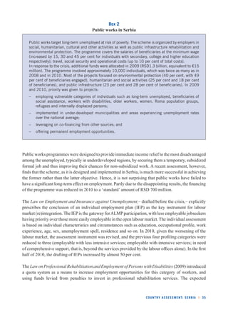 COUNTRY ASSESSMENT: SERBIA l 35 
Box 2 
Public works in Serbia 
Public works target long-term unemployed at risk of poverty. The scheme is organized by employers in 
social, humanitarian, cultural and other activities as well as public infrastructure rehabilitation and 
environmental protection. The programme covers the salaries of benefi ciaries at the minimum wage 
(increased by 15, 30 and 45 per cent for individuals with secondary, college and higher education 
respectively); travel, social security and operational costs (up to 10 per cent of total costs). 
In response to the crisis, additional funds were allocated in 2009 (RSD1.3 billion, equivalent to €15 
million). The programme involved approximately 10,000 individuals, which was twice as many as in 
2008 and in 2010. Most of the projects focused on environmental protection (40 per cent, with 49 
per cent of benefi ciaries engaged), humanitarian and social activities (25 per cent and 18 per cent 
of benefi ciaries), and public infrastructure (23 per cent and 28 per cent of benefi ciaries). In 2009 
and 2010, priority was given to projects: 
– employing vulnerable categories of individuals such as long-term unemployed, benefi ciaries of 
social assistance, workers with disabilities, older workers, women, Roma population groups, 
refugees and internally displaced persons; 
– implemented in under-developed municipalities and areas experiencing unemployment rates 
over the national average; 
– leveraging on co-fi nancing from other sources; and 
– offering permanent employment opportunities. 
Public works programmes were designed to provide immediate income relief to the most disadvantaged 
among the unemployed, typically in underdeveloped regions, by securing them a temporary, subsidized 
formal job and thus improving their chances for non-subsidized work. A recent assessment, however, 
fi nds that the scheme, as it is designed and implemented in Serbia, is much more successful in achieving 
the former rather than the latter objective. Hence, it is not surprising that public works have failed to 
have a signifi cant long-term effect on employment. Partly due to the disappointing results, the fi nancing 
of the programme was reduced in 2010 to a ‘standard’ amount of RSD 700 million. 
The Law on Employment and Insurance against Unemployment,– drafted before the crisis,– explicitly 
prescribes the conclusion of an individual employment plan (IEP) as the key instrument for labour 
market (re)integration. The IEP is the gateway for ALMP participation, with less employable jobseekers 
having priority over those more easily employable in the open labour market. The individual assessment 
is based on individual characteristics and circumstances such as education, occupational profi le, work 
experience, age, sex, unemployment spell, residence and so on. In 2010, given the worsening of the 
labour market, the assessment instrument was revised, and the previous four profi ling categories were 
reduced to three (employable with less intensive services; employable with intensive services; in need 
of comprehensive support, that is, beyond the services provided by the labour offi ces alone). In the fi rst 
half of 2010, the drafting of IEPs increased by almost 50 per cent. 
The Law on Professional Rehabilitation and Employment of Persons with Disabilities (2009) introduced 
a quota system as a means to increase employment opportunities for this category of workers, and 
using funds levied from penalties to invest in professional rehabilitation services. The expected 
 