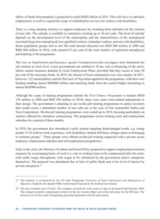 infl ow of funds from penalties is projected to reach RSD2 billion in 2011. This will serve to subsidize 
employment, as well as expand the scope of rehabilitation services for workers with disabilities. 
There is a long standing initiative to support employers by awarding them subsidies for the creation 
of new jobs. The subsidy is available to enterprises creating up to 50 new jobs. The level of subsidy 
depends on the development level of the municipality and the characteristics of the unemployed 
recruited (long-term unemployed, low-qualifi ed workers, redundant workers, persons with disabilities, 
Roma population groups and so on) The total amount allocated was RSD 400 million in 2009 and 
RSD 600 million in 2010, with around 0.5 per cent of the total number of registered unemployed 
participating to the programme. 
The Law on Employment and Insurance against Unemployment also envisages a new instrument for 
job creation at local level. Local governments are entitled to 50 per cent co-fi nancing of the active 
labour market measures detailed in Local Employment Plans, provided that they secure at least 50 
per cent of the necessary funds. In 2010, the interest of local communities was very modest. In 2011, 
however, 122 municipalities and the Province of Vojvodina applied to the programme, with their own 
funding totalling almost RSD800 million and matching funds from the central budget amounting to 
almost RSD900 million. 
Although the scope of training programmes outside the First Chance Programme is modest (RSD 
195 million in 2009 and RSD 295 million in 2010), there were some crisis-related adjustments to 
their design. The government is planning to use on-the-job training programmes to attract investors 
that would create a substantial number of new jobs (as in the case of Fiat Automobili Serbia and 
Yura Corporation). On-the-job training programmes were scaled up in 2010, focusing particularly on 
workers affected by enterprise restructuring. The programme covers training costs and employment 
subsidies for a period of three months. 
In 2010, the government also introduced a pilot scheme targeting disadvantaged youth, e.g. young 
people 15-29 with no work experience, with disabilities, limited skill base, refugee status or belonging 
to minority groups.37 These groups were offered on-the-job training organized with a private sector 
employer, employment subsidies and self-employment programmes. 
Early in the crisis, the Ministry of Labour and Social Policy proposed to support employment retention 
measures by re-arranging hours of work (i.e. cuts in working hours to be compensated after the crisis, 
with stable wages throughout), with wages to be subsidized by the government and/or enterprises 
themselves. The proposal was abandoned due to lack of public funds and a low level of interest by 
private enterprises.38 
37 This measure is co-fi nanced by the UN Joint Programme Promotion of Youth Employment and Management of 
Migration, funded by the Spanish MDG Achievement Fund and by the Serbian Government. 
38 The only exception was US Steel. This company cut back the work week to 4 days in the period April-October 2009. 
The company partially compensated workers for the lost income (60per cent of the full salary for the fi fth day). The 
decision was not the result of bargaining negotiated agreement with the trade unions. 
36 l SUPPORTING STRATEGIES TO RECOVER FROM THE CRISIS IN SOUTH EASTERN EUROPE 
 