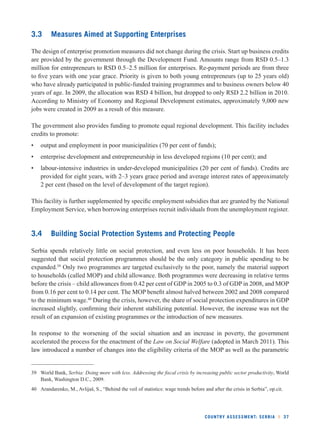 COUNTRY ASSESSMENT: SERBIA l 37 
3.3 Measures Aimed at Supporting Enterprises 
The design of enterprise promotion measures did not change during the crisis. Start up business credits 
are provided by the government through the Development Fund. Amounts range from RSD 0.5–1.3 
million for entrepreneurs to RSD 0.5–2.5 million for enterprises. Re-payment periods are from three 
to fi ve years with one year grace. Priority is given to both young entrepreneurs (up to 25 years old) 
who have already participated in public-funded training programmes and to business owners below 40 
years of age. In 2009, the allocation was RSD 4 billion, but dropped to only RSD 2.2 billion in 2010. 
According to Ministry of Economy and Regional Development estimates, approximately 9,000 new 
jobs were created in 2009 as a result of this measure. 
The government also provides funding to promote equal regional development. This facility includes 
credits to promote: 
• output and employment in poor municipalities (70 per cent of funds); 
• enterprise development and entrepreneurship in less developed regions (10 per cent); and 
• labour-intensive industries in under-developed municipalities (20 per cent of funds). Credits are 
provided for eight years, with 2–3 years grace period and average interest rates of approximately 
2 per cent (based on the level of development of the target region). 
This facility is further supplemented by specifi c employment subsidies that are granted by the National 
Employment Service, when borrowing enterprises recruit individuals from the unemployment register. 
3.4 Building Social Protection Systems and Protecting People 
Serbia spends relatively little on social protection, and even less on poor households. It has been 
suggested that social protection programmes should be the only category in public spending to be 
expanded.39 Only two programmes are targeted exclusively to the poor, namely the material support 
to households (called MOP) and child allowance. Both programmes were decreasing in relative terms 
before the crisis – child allowances from 0.42 per cent of GDP in 2005 to 0.3 of GDP in 2008, and MOP 
from 0.16 per cent to 0.14 per cent. The MOP benefi t almost halved between 2002 and 2008 compared 
to the minimum wage.40 During the crisis, however, the share of social protection expenditures in GDP 
increased slightly, confi rming their inherent stabilizing potential. However, the increase was not the 
result of an expansion of existing programmes or the introduction of new measures. 
In response to the worsening of the social situation and an increase in poverty, the government 
accelerated the process for the enactment of the Law on Social Welfare (adopted in March 2011). This 
law introduced a number of changes into the eligibility criteria of the MOP as well as the parametric 
39 World Bank, Serbia: Doing more with less. Addressing the fi scal crisis by increasing public sector productivity, World 
Bank, Washington D.C., 2009. 
40 Arandarenko, M., Avlijaš, S., “Behind the veil of statistics: wage trends before and after the crisis in Serbia”, op.cit. 
 