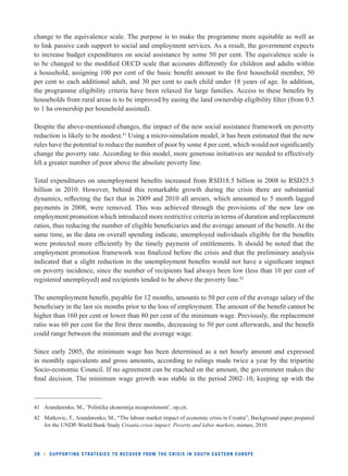 change to the equivalence scale. The purpose is to make the programme more equitable as well as 
to link passive cash support to social and employment services. As a result, the government expects 
to increase budget expenditures on social assistance by some 50 per cent. The equivalence scale is 
to be changed to the modifi ed OECD scale that accounts differently for children and adults within 
a household, assigning 100 per cent of the basic benefi t amount to the fi rst household member, 50 
per cent to each additional adult, and 30 per cent to each child under 18 years of age. In addition, 
the programme eligibility criteria have been relaxed for large families. Access to these benefi ts by 
households from rural areas is to be improved by easing the land ownership eligibility fi lter (from 0.5 
to 1 ha ownership per household assisted). 
Despite the above-mentioned changes, the impact of the new social assistance framework on poverty 
reduction is likely to be modest.41 Using a micro-simulation model, it has been estimated that the new 
rules have the potential to reduce the number of poor by some 4 per cent, which would not signifi cantly 
change the poverty rate. According to this model, more generous initiatives are needed to effectively 
lift a greater number of poor above the absolute poverty line. 
Total expenditures on unemployment benefi ts increased from RSD18.5 billion in 2008 to RSD25.5 
billion in 2010. However, behind this remarkable growth during the crisis there are substantial 
dynamics, refl ecting the fact that in 2009 and 2010 all arrears, which amounted to 5 month lagged 
payments in 2008, were removed. This was achieved through the provisions of the new law on 
employment promotion which introduced more restrictive criteria in terms of duration and replacement 
ratios, thus reducing the number of eligible benefi ciaries and the average amount of the benefi t. At the 
same time, as the data on overall spending indicate, unemployed individuals eligible for the benefi ts 
were protected more effi ciently by the timely payment of entitlements. It should be noted that the 
employment promotion framework was fi nalized before the crisis and that the preliminary analysis 
indicated that a slight reduction in the unemployment benefi ts would not have a signifi cant impact 
on poverty incidence, since the number of recipients had always been low (less than 10 per cent of 
registered unemployed) and recipients tended to be above the poverty line.42 
The unemployment benefi t, payable for 12 months, amounts to 50 per cent of the average salary of the 
benefi ciary in the last six months prior to the loss of employment. The amount of the benefi t cannot be 
higher than 160 per cent or lower than 80 per cent of the minimum wage. Previously, the replacement 
ratio was 60 per cent for the fi rst three months, decreasing to 50 per cent afterwards, and the benefi t 
could range between the minimum and the average wage. 
Since early 2005, the minimum wage has been determined as a net hourly amount and expressed 
in monthly equivalents and gross amounts, according to rulings made twice a year by the tripartite 
Socio-economic Council. If no agreement can be reached on the amount, the government makes the 
fi nal decision. The minimum wage growth was stable in the period 2002–10, keeping up with the 
41 Arandarenko, M., ’Politička ekonomija nezaposlenosti’, op.cit. 
42 Matkovic, T., Arandarenko, M., “The labour market impact of economic crisis in Croatia”, Background paper prepared 
for the UNDP-World Bank Study Croatia crisis impact: Poverty and labor markets, mimeo, 2010. 
38 l SUPPORTING STRATEGIES TO RECOVER FROM THE CRISIS IN SOUTH EASTERN EUROPE 
 