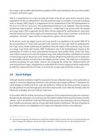the average wage in public administration recorded in 2010 can be attributed to the cuts in the number 
of workers with lower wages. 
Still, it is counterintuitive to witness growing real wages in the private sector amid a recession. Some 
explanations for this are offered below. First, the minimum wage was raised by 11 per cent in nominal 
terms in January 2009, largely as compensation for the postponement of the full implementation of 
the General Collective Agreement. This postponement turned out to be indefi nite. Since the number 
of minimum wage recipients – and those just above it – is rather high in the private sector, this pushed 
up average wages. This is especially true for those who are employed by small businesses, since more 
than half of them receive salaries equal to the minimum wage. Many workers earn more, in the form of 
unreported, “envelope” wages, but this is impossible to capture with any reliability. 
In the private sector, the largest year-on real wage growth was registered in the period 2008–09 in 
the accommodation (17.8 per cent) and retail trade industries (12 per cent). Both are predominantly 
low-wage sectors, further confi rming the hypothesis about the impact of the minimum wage increase 
on average wage trends after January 2009. Furthermore, due to the methodological changes in the 
classifi cation of workers in small unincorporated businesses, their number fell by 20 per cent. Since 
most of these workers receive only the minimum wage, their reduced numbers contributed to increased 
overall average wages in the private sector. Finally, because of high hiring and fi ring costs for employees 
on open-ended contracts, most fi rms have developed a two-tier system, with employees on fi xed-term 
contracts accounting for most labour turnover and occupying the second tier, characterized by job 
insecurity and lower wages. Some fi rms have responded to the crisis by cutting second-tier employment, 
as indirectly confi rmed by the LFS data. As a result, the average wage of fi rst-tier workers rose. 
3.5 Social Dialogue 
Although tripartite institutions might be expected to become infl uential during a crisis particularly as 
regards to concession bargaining, initiatives in this area have been largely ineffective.44 Institutions for 
social dialogue in Serbia tend to be weak and ineffective. Efforts by the Socio-economic Council to 
provide guidance for national wage policy have been unsuccessful, even within the formally valid, but 
effectively suspended, General Collective Agreement. 
In November 2008 the Serbian Association of Employers (SAE) proposed eleven anti-crisis measures. 
Recognising the importance of a social pact, the Association emphasized the need for business-friendly 
reforms, such as the abolition of advance VAT payments, positive discrimination in favour of domestic 
fi rms in public procurement, and cuts in taxes and social security contributions. The lack of liquidity in 
the Serbian economy was highlighted as the single most important problem to be addressed. 
44 In concession bargaining, the trade unions concede their standard wage rise claims, and can even accept real wage cuts 
and in exchange the employers concede their right to determine – or more precisely cut – the employment levels. 
40 l SUPPORTING STRATEGIES TO RECOVER FROM THE CRISIS IN SOUTH EASTERN EUROPE 
 
