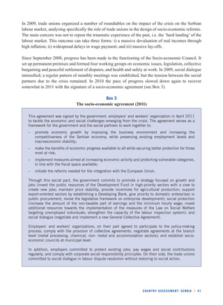 In 2009, trade unions organized a number of roundtables on the impact of the crisis on the Serbian 
labour market, analysing specifi cally the role of trade unions in the design of socio-economic reforms. 
The main concern was not to repeat the traumatic experience of the past, i.e. the ‘hard landing’ of the 
labour market. This outcome can take three forms: i) a massive devaluation of real incomes through 
high infl ation; ii) widespread delays in wage payment; and iii) massive lay-offs. 
Since September 2008, progress has been made in the functioning of the Socio-economic Council. It 
set up permanent premises and formed four working groups on economic issues, legislation, collective 
bargaining and peaceful settlement of disputes, and health and safety at work. In 2009, social dialogue 
intensifi ed; a regular pattern of monthly meetings was established, but the tension between the social 
partners due to the crisis remained. In 2010 the pace of progress slowed down again to recover 
somewhat in 2011 with the signature of a socio-economic agreement (see Box 3). 
COUNTRY ASSESSMENT: SERBIA l 41 
Box 3 
The socio-economic agreement (2011) 
This agreement was signed by the government, employers’ and workers’ organization in April 2011 
to tackle the economic and social challenges emerging from the crisis. The agreement serves as a 
framework for the government and the social partners to work together to: 
– promote economic growth by improving the business environment and increasing the 
competitiveness of the Serbian economy, while preserving existing employment levels and 
macroeconomic stability; 
– make the benefi ts of economic progress available to all while securing better protection for those 
most at risk; 
– implement measures aimed at increasing economic activity and protecting vulnerable categories, 
in line with the fi scal space available; 
– initiate the reforms needed for the integration with the European Union. 
Through this social pact, the government commits to promote a strategy focused on growth and 
jobs (invest the public resources of the Development Fund in high-priority sectors with a view to 
create new jobs; maintain price stability; provide incentives for agricultural production; support 
export-oriented sectors by establishing a Developing Bank, give priority to domestic enterprises in 
public procurement, revise the legislative framework on enterprise development); social protection 
(increase the amount of the non-taxable part of earnings and the minimum hourly wage; invest 
additional resources towards the implementation of the measures of the Law on Social Welfare 
targeting unemployed individuals; strengthen the capacity of the labour inspection system); and 
social dialogue (negotiate and implement a new General Collective Agreement). 
Employers’ and workers’ organizations, on their part agreed to participate to the policy-making 
process; comply with the provision of collective agreements; negotiate agreements at the branch 
level (metal processing, chemical, non- metal and accommodation sectors); and establish socio-economic 
councils at municipal level. 
In addition, employers committed to protect existing jobs; pay wages and social contributions 
regularly; and comply with corporate social responsibility principles. On their side, the trade unions 
committed to social dialogue in labour dispute resolution without restoring to social action. 
 