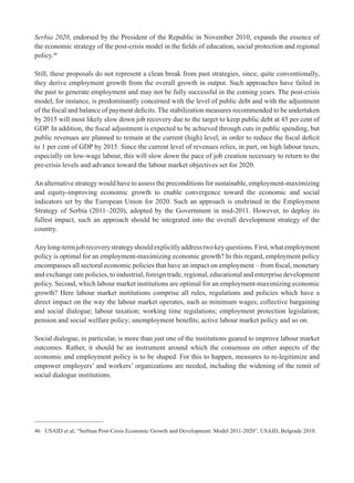 Serbia 2020, endorsed by the President of the Republic in November 2010, expands the essence of 
the economic strategy of the post-crisis model in the fi elds of education, social protection and regional 
policy.46 
Still, these proposals do not represent a clean break from past strategies, since, quite conventionally, 
they derive employment growth from the overall growth in output. Such approaches have failed in 
the past to generate employment and may not be fully successful in the coming years. The post-crisis 
model, for instance, is predominantly concerned with the level of public debt and with the adjustment 
of the fi scal and balance of payment defi cits. The stabilization measures recommended to be undertaken 
by 2015 will most likely slow down job recovery due to the target to keep public debt at 45 per cent of 
GDP. In addition, the fi scal adjustment is expected to be achieved through cuts in public spending, but 
public revenues are planned to remain at the current (high) level, in order to reduce the fi scal defi cit 
to 1 per cent of GDP by 2015. Since the current level of revenues relies, in part, on high labour taxes, 
especially on low-wage labour, this will slow down the pace of job creation necessary to return to the 
pre-crisis levels and advance toward the labour market objectives set for 2020. 
An alternative strategy would have to assess the preconditions for sustainable, employment-maximizing 
and equity-improving economic growth to enable convergence toward the economic and social 
indicators set by the European Union for 2020. Such an approach is enshrined in the Employment 
Strategy of Serbia (2011–2020), adopted by the Government in mid-2011. However, to deploy its 
fullest impact, such an approach should be integrated into the overall development strategy of the 
country. 
Any long-term job recovery strategy should explicitly address two key questions. First, what employment 
policy is optimal for an employment-maximizing economic growth? In this regard, employment policy 
encompasses all sectoral economic policies that have an impact on employment – from fi scal, monetary 
and exchange rate policies, to industrial, foreign trade, regional, educational and enterprise development 
policy. Second, which labour market institutions are optimal for an employment-maximizing economic 
growth? Here labour market institutions comprise all rules, regulations and policies which have a 
direct impact on the way the labour market operates, such as minimum wages; collective bargaining 
and social dialogue; labour taxation; working time regulations; employment protection legislation; 
pension and social welfare policy; unemployment benefi ts; active labour market policy and so on. 
Social dialogue, in particular, is more than just one of the institutions geared to improve labour market 
outcomes. Rather, it should be an instrument around which the consensus on other aspects of the 
economic and employment policy is to be shaped. For this to happen, measures to re-legitimize and 
empower employers’ and workers’ organizations are needed, including the widening of the remit of 
social dialogue institutions. 
46 USAID et al, “Serbian Post-Crisis Economic Growth and Development: Model 2011-2020”, USAID, Belgrade 2010. 
 