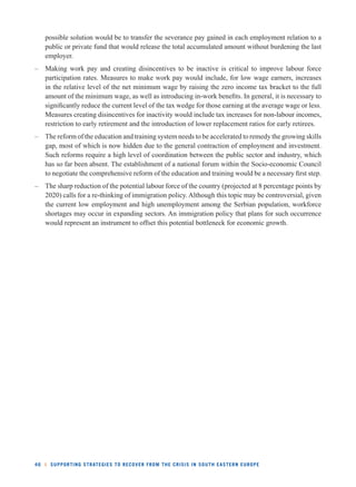 possible solution would be to transfer the severance pay gained in each employment relation to a 
public or private fund that would release the total accumulated amount without burdening the last 
employer. 
– Making work pay and creating disincentives to be inactive is critical to improve labour force 
participation rates. Measures to make work pay would include, for low wage earners, increases 
in the relative level of the net minimum wage by raising the zero income tax bracket to the full 
amount of the minimum wage, as well as introducing in-work benefi ts. In general, it is necessary to 
signifi cantly reduce the current level of the tax wedge for those earning at the average wage or less. 
Measures creating disincentives for inactivity would include tax increases for non-labour incomes, 
restriction to early retirement and the introduction of lower replacement ratios for early retirees. 
– The reform of the education and training system needs to be accelerated to remedy the growing skills 
gap, most of which is now hidden due to the general contraction of employment and investment. 
Such reforms require a high level of coordination between the public sector and industry, which 
has so far been absent. The establishment of a national forum within the Socio-economic Council 
to negotiate the comprehensive reform of the education and training would be a necessary fi rst step. 
– The sharp reduction of the potential labour force of the country (projected at 8 percentage points by 
2020) calls for a re-thinking of immigration policy. Although this topic may be controversial, given 
the current low employment and high unemployment among the Serbian population, workforce 
shortages may occur in expanding sectors. An immigration policy that plans for such occurrence 
would represent an instrument to offset this potential bottleneck for economic growth. 
46 l SUPPORTING STRATEGIES TO RECOVER FROM THE CRISIS IN SOUTH EASTERN EUROPE 
 