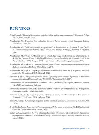 COUNTRY ASSESSMENT: SERBIA l 47 
References 
Abiad A. et al., “Financial integration, capital mobility, and income convergence”, Economic Policy, 
Vol. 24, Issue 58 April, 2009. 
Arandarenko, M., Transition from education to work: Serbia country report, European Training 
Foundation, Turin 2007. 
Arandarenko, M., ’Politička ekonomija nezaposlenosti’, in Arandarenko, M., Praščević A., and Cvejić, 
S. Ekonomsko-socijalna struktura Srbije – učinak prve decenije tranzicije, University of Belgrade, 
2010. 
Arandarenko, M., Avlijaš, S., “Behind the veil of statistics: wage trends before and after the crisis in 
Serbia”, in: Schmidt,V. and D. Voghan-Whitehead: Wage policy during the economic crisis in the 
Western Balkans, ILO Subregional Offi ce for Central and Eastern Europe, Budapest, 2011. 
Arandarenko, M., Nojković, A., Impact of global fi nancial crisis on youth employment in the Western 
Balkans, International Labour Offi ce, Geneva, 2010. 
Arandarenko, M., Vujić V., Projekcije zaposlenosti na tržištu rada Srbije do 2020. godine, Kvartalni 
monitor br. 21, april-jun, FREN, Belgrade 2010. 
Berkman, P. et al., The global fi nancial crisis: Explaining cross-country differences in the output 
impact, International Monetary Fund, WP/09/280, Washington, D.C., 2009. 
Foundation for the Advancement of Economics (FREN), University of Belgrade, Quarterly Monitor, 
2005-2010, various issues, Belgrade. 
International Monetary Fund (IMF), Republic of Serbia: Fourth review under the Stand-By Arrangement, 
Country Report No. 10/210, June 2010. 
Krstić, G. et al., Položaj ranjivih grupa na tržištu rada Srbije, Foundation for the Advancement of 
Economics (FREN) and UNDP, Belgrade, 2010. 
Krstić, G., Sanfey, P., “Earnings inequality and the informal economy”, Economics of transition, Vol. 
19, 2011. 
Krstić, G., Corbanese V., In search of more and better jobs for young people in Serbia, ILO Subregional 
Offi ce for Central and Eastern Europe, 2009. 
Matkovic, T., Arandarenko, M., “The labour market impact of economic crisis in Croatia”, Background 
paper prepared for the UNDP-World Bank Study Croatia crisis impact: Poverty and labor markets, 
mimeo, 2010. 
 