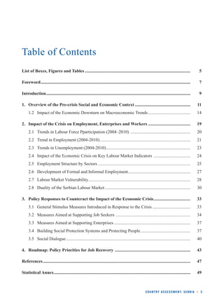 COUNTRY ASSESSMENT: SERBIA l 3 
Table of Contents 
List of Boxes, Figures and Tables ............................................................................................... 5 
Foreword ....................................................................................................................................... 7 
Introduction .................................................................................................................................. 9 
1. Overview of the Pre-crisis Social and Economic Context .................................................. 11 
1.2 Impact of the Economic Downturn on Macroeconomic Trends ...................................... 14 
2. Impact of the Crisis on Employment, Enterprises and Workers ...................................... 19 
2.1 Trends in Labour Force Pparticipation (2004–2010) ...................................................... 20 
2.2 Trend in Employment (2004-2010) .................................................................................. 21 
2.3 Trends in Unemployment (2004-2010) ............................................................................ 23 
2.4 Impact of the Economic Crisis on Key Labour Market Indicators ................................. 24 
2.5 Employment Structure by Sectors ................................................................................... 25 
2.6 Development of Formal and Informal Employment ........................................................ 27 
2.7 Labour Market Vulnerability ............................................................................................ 28 
2.8 Duality of the Serbian Labour Market ............................................................................. 30 
3. Policy Responses to Counteract the Impact of the Economic Crisis ................................. 33 
3.1 General Stimulus Measures Introduced in Response to the Crisis .................................. 33 
3.2 Measures Aimed at Supporting Job Seekers ................................................................... 34 
3.3 Measures Aimed at Supporting Enterprises ..................................................................... 37 
3.4 Building Social Protection Systems and Protecting People ............................................. 37 
3.5 Social Dialogue ................................................................................................................ 40 
4. Roadmap: Policy Priorities for Job Recovery .................................................................... 43 
References ..................................................................................................................................... 47 
Statistical Annex ........................................................................................................................... 49 
 