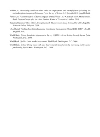 Mehran, F., Developing consistent time series on employment and unemployment following the 
methodological changes of the Labour Force Survey of Serbia, ILO Belgrade 2010 (unpublished). 
Petrovic, P., “Economic crisis in Serbia: impacts and responses”, in. W. Bartlett and V. Monastiriotis, 
South Eastern Europe after the crisis, London School of Economics, London, 2010. 
Republic Statistical Offi ce (RSO), Living Standards Measurements Study. Serbia 2002–2007, Republic 
Statistical Offi ce, Belgrade, 2008. 
USAID et al, “Serbian Post-Crisis Economic Growth and Development: Model 2011–2020”, USAID, 
Belgrade 2010. 
World Bank, Living Standards Measurement Survey (LSMS): Life in Serbia through Survey Data, 
Washington, D.C., 2004. 
World Bank, Serbia: Labor market assessment, World Bank, Washington, D.C., 2006. 
World Bank, Serbia: Doing more with less. Addressing the fi scal crisis by increasing public sector 
productivity, World Bank, Washington, D.C., 2009. 
 
