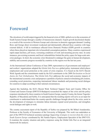 COUNTRY ASSESSMENT: SERBIA l 7 
Foreword 
The slowdown of world output triggered by the fi nancial crisis of 2008, spilled over to the economies of 
South Eastern Europe through a number of transmission channels. Export growth decelerated sharply 
as a result of the recession in Western Europe and a decrease in domestic aggregate demand. Lending 
fl ows and foreign direct investment weakened and detrimentally affected those countries with large 
external defi cits. A fall in remittances affected Gross Domestic Product (GDP) growth in countries 
where these played an important role in household consumption patterns. Many countries experienced 
rapid output declines, job losses, worsening conditions of work and mounting poverty rates. In some 
instances, pre-existing economic and fi scal vulnerabilities limited the policy space for large-scale anti-crisis 
packages. In short, the economic crisis threatened to endanger the gains in human development, 
stability and economic progress recorded by countries in the region over the last ten years. 
At the International Labour Conference of June 2009, representatives of governments and employers’ 
and workers’ organizations adopted the Global Jobs Pact as a global policy instrument which places 
employment and social protection at the centre of crisis response. It is based on the ILO’s Decent 
Work Agenda and the commitments made by the ILO constituents in the 2008 Declaration on Social 
Justice for Fair Globalization. The Global Jobs Pact addresses the social and economic impacts of 
the international economic crisis and proposes a portfolio of policies aimed at stimulating job creation, 
extending social protection, respecting international labour standards and promoting social dialogue 
for countries to adapt according to their national circumstances. 
Against this backdrop, the ILO’s Decent Work Technical Support Team and Country Offi ce for 
Central and Eastern Europe (DWT/CO-Budapest) researched the impact of the crisis and the policy 
responses introduced by three countries in South Eastern Europe, namely Croatia, the former Yugoslav 
Republic of Macedonia and Serbia. It is anticipated that the resulting reports will serve as an input for 
constituents to understand better the country-specifi c challenges brought about by the crisis, assist in 
the development of strategies to stimulate labour demand, expand social protection, and strengthen 
social dialogue and rights at work. 
The country assessment report of the Republic of Serbia was prepared by Mr Mihail Arandarenko, 
Professor at the Faculty of Economics of the University of Belgrade. This work was undertaken as 
part of the DWT/CO technical assistance package Supporting strategies to recover from the crisis in 
South Eastern Europe coordinated by Ms Natalia Popova, Employment Specialist of the DWT/CO. 
It examines the country situation and policy responses using the Global Jobs Pact as an integrated 
framework for analysis. 
 