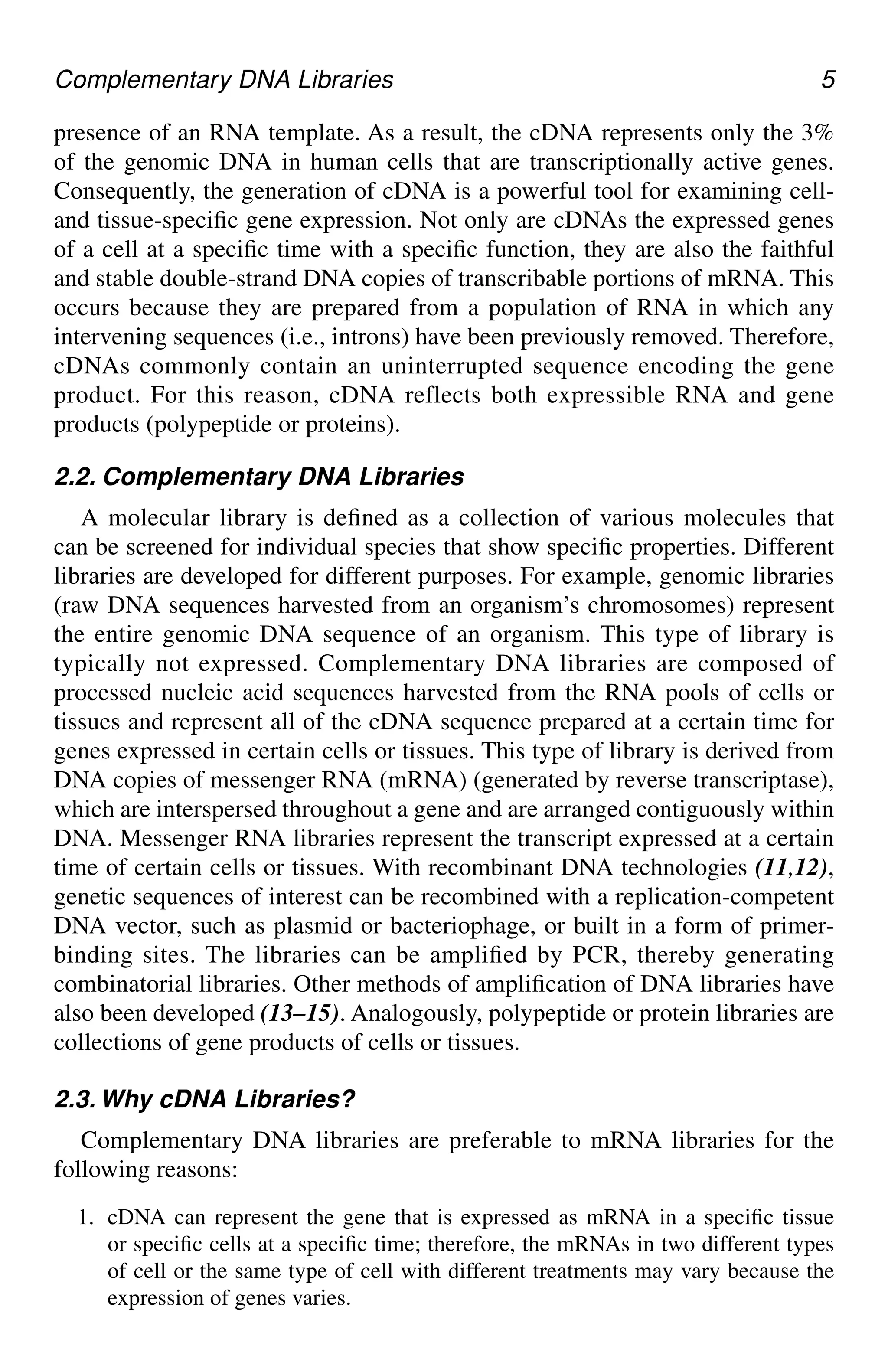 Complementary DNA Libraries 5
presence of an RNA template. As a result, the cDNA represents only the 3%
of the genomic DNA in human cells that are transcriptionally active genes.
Consequently, the generation of cDNA is a powerful tool for examining cell-
and tissue-specific gene expression. Not only are cDNAs the expressed genes
of a cell at a specific time with a specific function, they are also the faithful
and stable double-strand DNA copies of transcribable portions of mRNA. This
occurs because they are prepared from a population of RNA in which any
intervening sequences (i.e., introns) have been previously removed. Therefore,
cDNAs commonly contain an uninterrupted sequence encoding the gene
product. For this reason, cDNA reflects both expressible RNA and gene
products (polypeptide or proteins).
2.2. Complementary DNA Libraries
A molecular library is defined as a collection of various molecules that
can be screened for individual species that show specific properties. Different
libraries are developed for different purposes. For example, genomic libraries
(raw DNA sequences harvested from an organism’s chromosomes) represent
the entire genomic DNA sequence of an organism. This type of library is
typically not expressed. Complementary DNA libraries are composed of
processed nucleic acid sequences harvested from the RNA pools of cells or
tissues and represent all of the cDNA sequence prepared at a certain time for
genes expressed in certain cells or tissues. This type of library is derived from
DNA copies of messenger RNA (mRNA) (generated by reverse transcriptase),
which are interspersed throughout a gene and are arranged contiguously within
DNA. Messenger RNA libraries represent the transcript expressed at a certain
time of certain cells or tissues. With recombinant DNA technologies (11,12),
genetic sequences of interest can be recombined with a replication-competent
DNA vector, such as plasmid or bacteriophage, or built in a form of primer-
binding sites. The libraries can be amplified by PCR, thereby generating
combinatorial libraries. Other methods of amplification of DNA libraries have
also been developed (13–15). Analogously, polypeptide or protein libraries are
collections of gene products of cells or tissues.
2.3. Why cDNA Libraries?
Complementary DNA libraries are preferable to mRNA libraries for the
following reasons:
1. cDNA can represent the gene that is expressed as mRNA in a specific tissue
or specific cells at a specific time; therefore, the mRNAs in two different types
of cell or the same type of cell with different treatments may vary because the
expression of genes varies.
CH01,1-12,12pgs 01/03/03, 7:31 PM
5
 