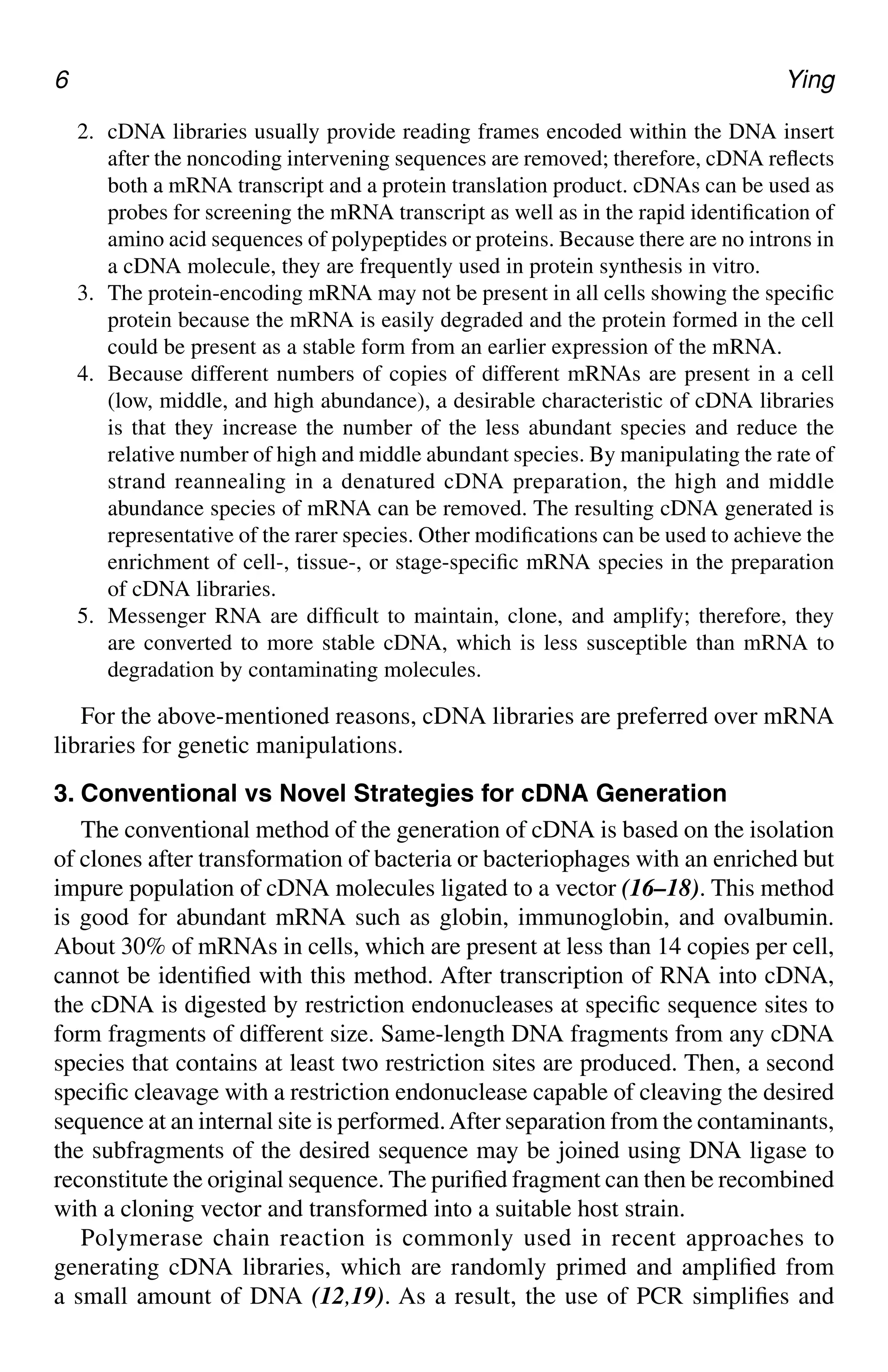 6 Ying
2. cDNA libraries usually provide reading frames encoded within the DNA insert
after the noncoding intervening sequences are removed; therefore, cDNA reflects
both a mRNA transcript and a protein translation product. cDNAs can be used as
probes for screening the mRNA transcript as well as in the rapid identification of
amino acid sequences of polypeptides or proteins. Because there are no introns in
a cDNA molecule, they are frequently used in protein synthesis in vitro.
3. The protein-encoding mRNA may not be present in all cells showing the specific
protein because the mRNA is easily degraded and the protein formed in the cell
could be present as a stable form from an earlier expression of the mRNA.
4. Because different numbers of copies of different mRNAs are present in a cell
(low, middle, and high abundance), a desirable characteristic of cDNA libraries
is that they increase the number of the less abundant species and reduce the
relative number of high and middle abundant species. By manipulating the rate of
strand reannealing in a denatured cDNA preparation, the high and middle
abundance species of mRNA can be removed. The resulting cDNA generated is
representative of the rarer species. Other modifications can be used to achieve the
enrichment of cell-, tissue-, or stage-specific mRNA species in the preparation
of cDNA libraries.
5. Messenger RNA are difficult to maintain, clone, and amplify; therefore, they
are converted to more stable cDNA, which is less susceptible than mRNA to
degradation by contaminating molecules.
For the above-mentioned reasons, cDNA libraries are preferred over mRNA
libraries for genetic manipulations.
3. Conventional vs Novel Strategies for cDNA Generation
The conventional method of the generation of cDNA is based on the isolation
of clones after transformation of bacteria or bacteriophages with an enriched but
impure population of cDNA molecules ligated to a vector (16–18). This method
is good for abundant mRNA such as globin, immunoglobin, and ovalbumin.
About 30% of mRNAs in cells, which are present at less than 14 copies per cell,
cannot be identified with this method. After transcription of RNA into cDNA,
the cDNA is digested by restriction endonucleases at specific sequence sites to
form fragments of different size. Same-length DNA fragments from any cDNA
species that contains at least two restriction sites are produced. Then, a second
specific cleavage with a restriction endonuclease capable of cleaving the desired
sequence at an internal site is performed.After separation from the contaminants,
the subfragments of the desired sequence may be joined using DNA ligase to
reconstitute the original sequence. The purified fragment can then be recombined
with a cloning vector and transformed into a suitable host strain.
Polymerase chain reaction is commonly used in recent approaches to
generating cDNA libraries, which are randomly primed and amplified from
a small amount of DNA (12,19). As a result, the use of PCR simplifies and
CH01,1-12,12pgs 01/03/03, 7:31 PM
6
 