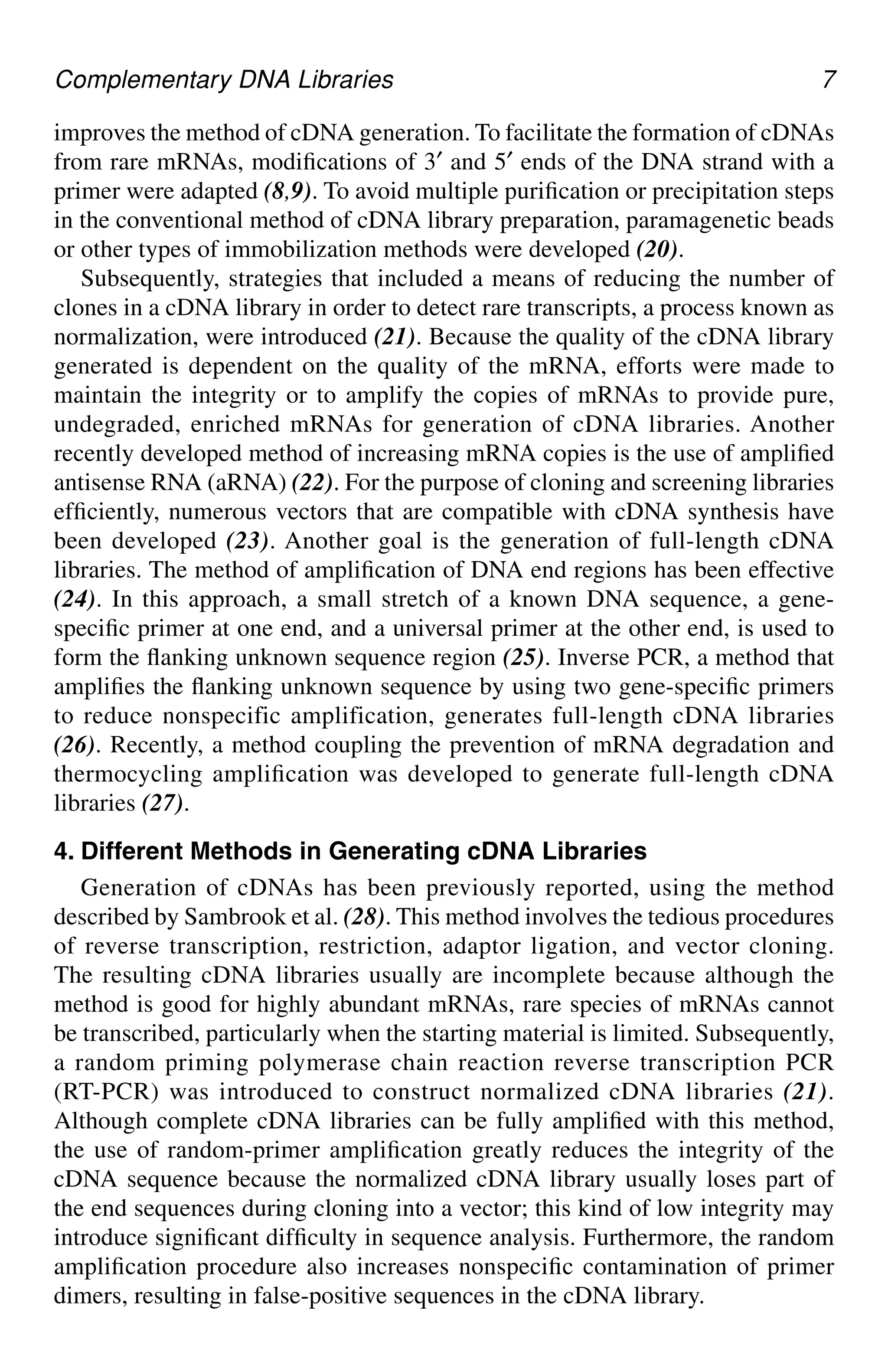 Complementary DNA Libraries 7
improves the method of cDNA generation. To facilitate the formation of cDNAs
from rare mRNAs, modifications of 3′ and 5′ ends of the DNA strand with a
primer were adapted (8,9). To avoid multiple purification or precipitation steps
in the conventional method of cDNA library preparation, paramagenetic beads
or other types of immobilization methods were developed (20).
Subsequently, strategies that included a means of reducing the number of
clones in a cDNA library in order to detect rare transcripts, a process known as
normalization, were introduced (21). Because the quality of the cDNA library
generated is dependent on the quality of the mRNA, efforts were made to
maintain the integrity or to amplify the copies of mRNAs to provide pure,
undegraded, enriched mRNAs for generation of cDNA libraries. Another
recently developed method of increasing mRNA copies is the use of amplified
antisense RNA (aRNA) (22). For the purpose of cloning and screening libraries
efficiently, numerous vectors that are compatible with cDNA synthesis have
been developed (23). Another goal is the generation of full-length cDNA
libraries. The method of amplification of DNA end regions has been effective
(24). In this approach, a small stretch of a known DNA sequence, a gene-
specific primer at one end, and a universal primer at the other end, is used to
form the flanking unknown sequence region (25). Inverse PCR, a method that
amplifies the flanking unknown sequence by using two gene-specific primers
to reduce nonspecific amplification, generates full-length cDNA libraries
(26). Recently, a method coupling the prevention of mRNA degradation and
thermocycling amplification was developed to generate full-length cDNA
libraries (27).
4. Different Methods in Generating cDNA Libraries
Generation of cDNAs has been previously reported, using the method
described by Sambrook et al. (28). This method involves the tedious procedures
of reverse transcription, restriction, adaptor ligation, and vector cloning.
The resulting cDNA libraries usually are incomplete because although the
method is good for highly abundant mRNAs, rare species of mRNAs cannot
be transcribed, particularly when the starting material is limited. Subsequently,
a random priming polymerase chain reaction reverse transcription PCR
(RT-PCR) was introduced to construct normalized cDNA libraries (21).
Although complete cDNA libraries can be fully amplified with this method,
the use of random-primer amplification greatly reduces the integrity of the
cDNA sequence because the normalized cDNA library usually loses part of
the end sequences during cloning into a vector; this kind of low integrity may
introduce significant difficulty in sequence analysis. Furthermore, the random
amplification procedure also increases nonspecific contamination of primer
dimers, resulting in false-positive sequences in the cDNA library.
CH01,1-12,12pgs 01/03/03, 7:31 PM
7
 