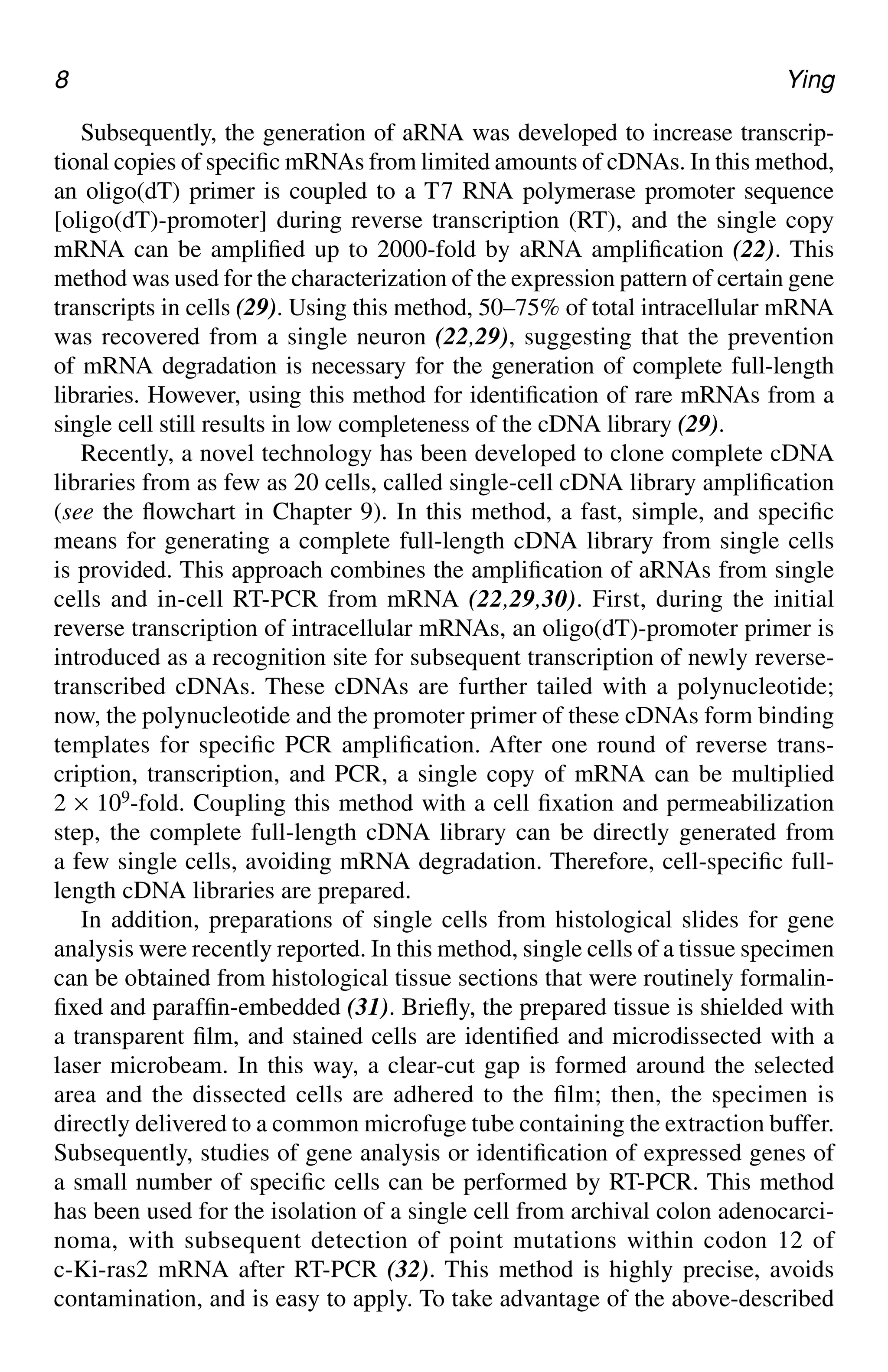 8 Ying
Subsequently, the generation of aRNA was developed to increase transcrip-
tional copies of specific mRNAs from limited amounts of cDNAs. In this method,
an oligo(dT) primer is coupled to a T7 RNA polymerase promoter sequence
[oligo(dT)-promoter] during reverse transcription (RT), and the single copy
mRNA can be amplified up to 2000-fold by aRNA amplification (22). This
method was used for the characterization of the expression pattern of certain gene
transcripts in cells (29). Using this method, 50–75% of total intracellular mRNA
was recovered from a single neuron (22,29), suggesting that the prevention
of mRNA degradation is necessary for the generation of complete full-length
libraries. However, using this method for identification of rare mRNAs from a
single cell still results in low completeness of the cDNA library (29).
Recently, a novel technology has been developed to clone complete cDNA
libraries from as few as 20 cells, called single-cell cDNA library amplification
(see the flowchart in Chapter 9). In this method, a fast, simple, and specific
means for generating a complete full-length cDNA library from single cells
is provided. This approach combines the amplification of aRNAs from single
cells and in-cell RT-PCR from mRNA (22,29,30). First, during the initial
reverse transcription of intracellular mRNAs, an oligo(dT)-promoter primer is
introduced as a recognition site for subsequent transcription of newly reverse-
transcribed cDNAs. These cDNAs are further tailed with a polynucleotide;
now, the polynucleotide and the promoter primer of these cDNAs form binding
templates for specific PCR amplification. After one round of reverse trans-
cription, transcription, and PCR, a single copy of mRNA can be multiplied
2 × 109-fold. Coupling this method with a cell fixation and permeabilization
step, the complete full-length cDNA library can be directly generated from
a few single cells, avoiding mRNA degradation. Therefore, cell-specific full-
length cDNA libraries are prepared.
In addition, preparations of single cells from histological slides for gene
analysis were recently reported. In this method, single cells of a tissue specimen
can be obtained from histological tissue sections that were routinely formalin-
fixed and paraffin-embedded (31). Briefly, the prepared tissue is shielded with
a transparent film, and stained cells are identified and microdissected with a
laser microbeam. In this way, a clear-cut gap is formed around the selected
area and the dissected cells are adhered to the film; then, the specimen is
directly delivered to a common microfuge tube containing the extraction buffer.
Subsequently, studies of gene analysis or identification of expressed genes of
a small number of specific cells can be performed by RT-PCR. This method
has been used for the isolation of a single cell from archival colon adenocarci-
noma, with subsequent detection of point mutations within codon 12 of
c-Ki-ras2 mRNA after RT-PCR (32). This method is highly precise, avoids
contamination, and is easy to apply. To take advantage of the above-described
CH01,1-12,12pgs 01/03/03, 7:31 PM
8
 