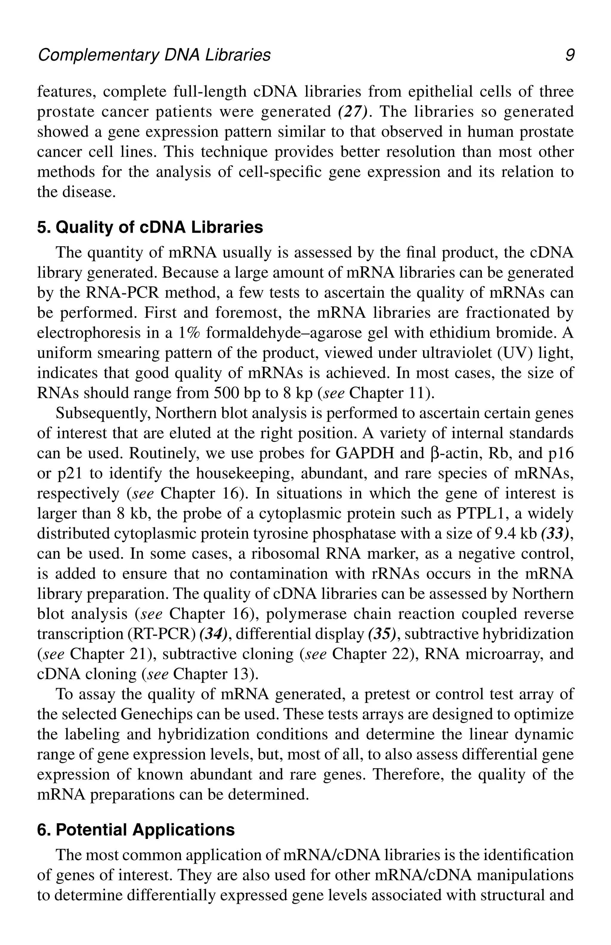 Complementary DNA Libraries 9
features, complete full-length cDNA libraries from epithelial cells of three
prostate cancer patients were generated (27). The libraries so generated
showed a gene expression pattern similar to that observed in human prostate
cancer cell lines. This technique provides better resolution than most other
methods for the analysis of cell-specific gene expression and its relation to
the disease.
5. Quality of cDNA Libraries
The quantity of mRNA usually is assessed by the final product, the cDNA
library generated. Because a large amount of mRNA libraries can be generated
by the RNA-PCR method, a few tests to ascertain the quality of mRNAs can
be performed. First and foremost, the mRNA libraries are fractionated by
electrophoresis in a 1% formaldehyde–agarose gel with ethidium bromide. A
uniform smearing pattern of the product, viewed under ultraviolet (UV) light,
indicates that good quality of mRNAs is achieved. In most cases, the size of
RNAs should range from 500 bp to 8 kp (see Chapter 11).
Subsequently, Northern blot analysis is performed to ascertain certain genes
of interest that are eluted at the right position. A variety of internal standards
can be used. Routinely, we use probes for GAPDH and β-actin, Rb, and p16
or p21 to identify the housekeeping, abundant, and rare species of mRNAs,
respectively (see Chapter 16). In situations in which the gene of interest is
larger than 8 kb, the probe of a cytoplasmic protein such as PTPL1, a widely
distributed cytoplasmic protein tyrosine phosphatase with a size of 9.4 kb (33),
can be used. In some cases, a ribosomal RNA marker, as a negative control,
is added to ensure that no contamination with rRNAs occurs in the mRNA
library preparation. The quality of cDNA libraries can be assessed by Northern
blot analysis (see Chapter 16), polymerase chain reaction coupled reverse
transcription (RT-PCR) (34), differential display (35), subtractive hybridization
(see Chapter 21), subtractive cloning (see Chapter 22), RNA microarray, and
cDNA cloning (see Chapter 13).
To assay the quality of mRNA generated, a pretest or control test array of
the selected Genechips can be used. These tests arrays are designed to optimize
the labeling and hybridization conditions and determine the linear dynamic
range of gene expression levels, but, most of all, to also assess differential gene
expression of known abundant and rare genes. Therefore, the quality of the
mRNA preparations can be determined.
6. Potential Applications
The most common application of mRNA/cDNA libraries is the identification
of genes of interest. They are also used for other mRNA/cDNA manipulations
to determine differentially expressed gene levels associated with structural and
CH01,1-12,12pgs 01/03/03, 7:31 PM
9
 