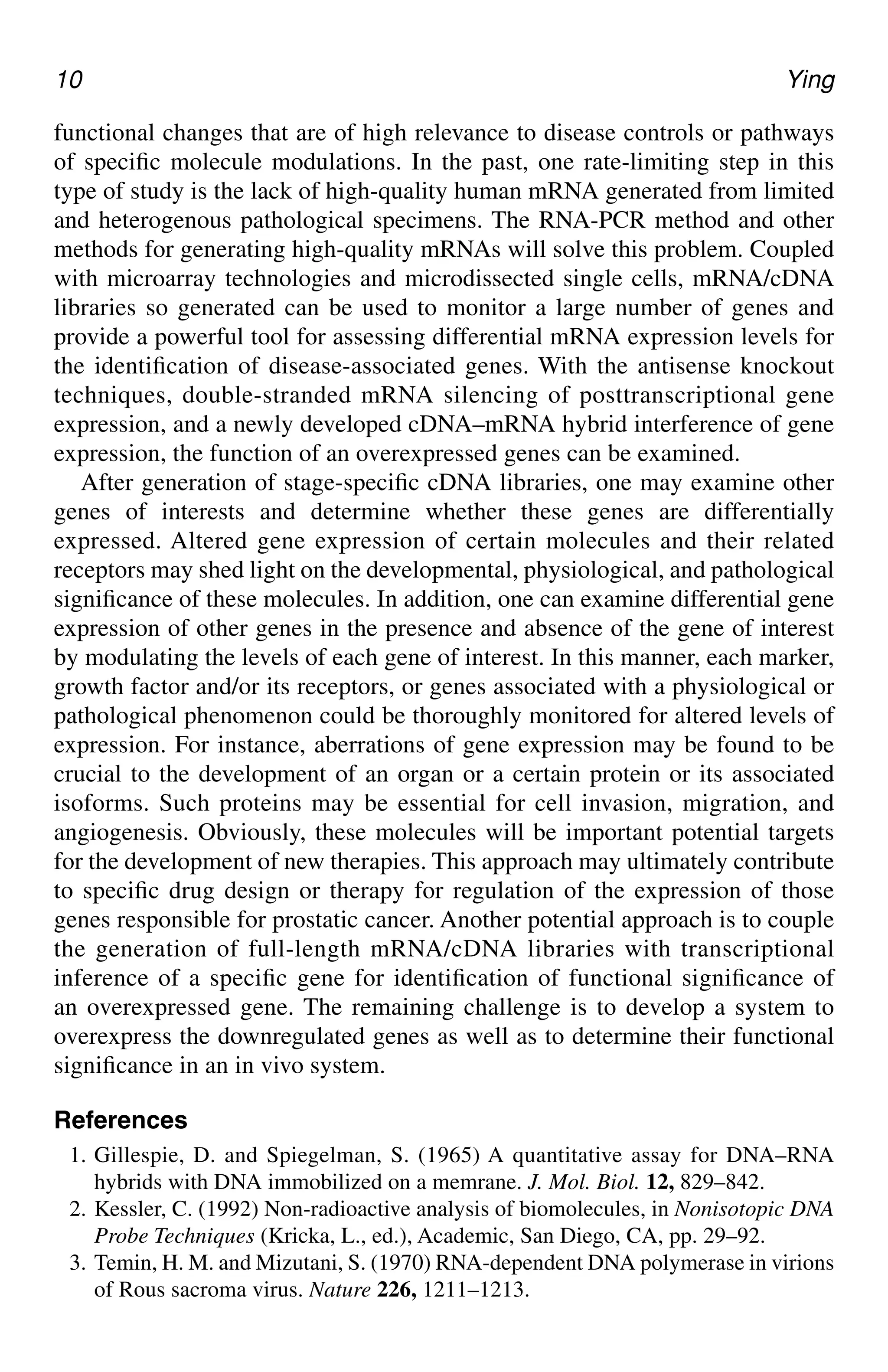 10 Ying
functional changes that are of high relevance to disease controls or pathways
of specific molecule modulations. In the past, one rate-limiting step in this
type of study is the lack of high-quality human mRNA generated from limited
and heterogenous pathological specimens. The RNA-PCR method and other
methods for generating high-quality mRNAs will solve this problem. Coupled
with microarray technologies and microdissected single cells, mRNA/cDNA
libraries so generated can be used to monitor a large number of genes and
provide a powerful tool for assessing differential mRNA expression levels for
the identification of disease-associated genes. With the antisense knockout
techniques, double-stranded mRNA silencing of posttranscriptional gene
expression, and a newly developed cDNA–mRNA hybrid interference of gene
expression, the function of an overexpressed genes can be examined.
After generation of stage-specific cDNA libraries, one may examine other
genes of interests and determine whether these genes are differentially
expressed. Altered gene expression of certain molecules and their related
receptors may shed light on the developmental, physiological, and pathological
significance of these molecules. In addition, one can examine differential gene
expression of other genes in the presence and absence of the gene of interest
by modulating the levels of each gene of interest. In this manner, each marker,
growth factor and/or its receptors, or genes associated with a physiological or
pathological phenomenon could be thoroughly monitored for altered levels of
expression. For instance, aberrations of gene expression may be found to be
crucial to the development of an organ or a certain protein or its associated
isoforms. Such proteins may be essential for cell invasion, migration, and
angiogenesis. Obviously, these molecules will be important potential targets
for the development of new therapies. This approach may ultimately contribute
to specific drug design or therapy for regulation of the expression of those
genes responsible for prostatic cancer. Another potential approach is to couple
the generation of full-length mRNA/cDNA libraries with transcriptional
inference of a specific gene for identification of functional significance of
an overexpressed gene. The remaining challenge is to develop a system to
overexpress the downregulated genes as well as to determine their functional
significance in an in vivo system.
References
1. Gillespie, D. and Spiegelman, S. (1965) A quantitative assay for DNA–RNA
hybrids with DNA immobilized on a memrane. J. Mol. Biol. 12, 829–842.
2. Kessler, C. (1992) Non-radioactive analysis of biomolecules, in Nonisotopic DNA
Probe Techniques (Kricka, L., ed.), Academic, San Diego, CA, pp. 29–92.
3. Temin, H. M. and Mizutani, S. (1970) RNA-dependent DNA polymerase in virions
of Rous sacroma virus. Nature 226, 1211–1213.
CH01,1-12,12pgs 01/03/03, 7:31 PM
10
 