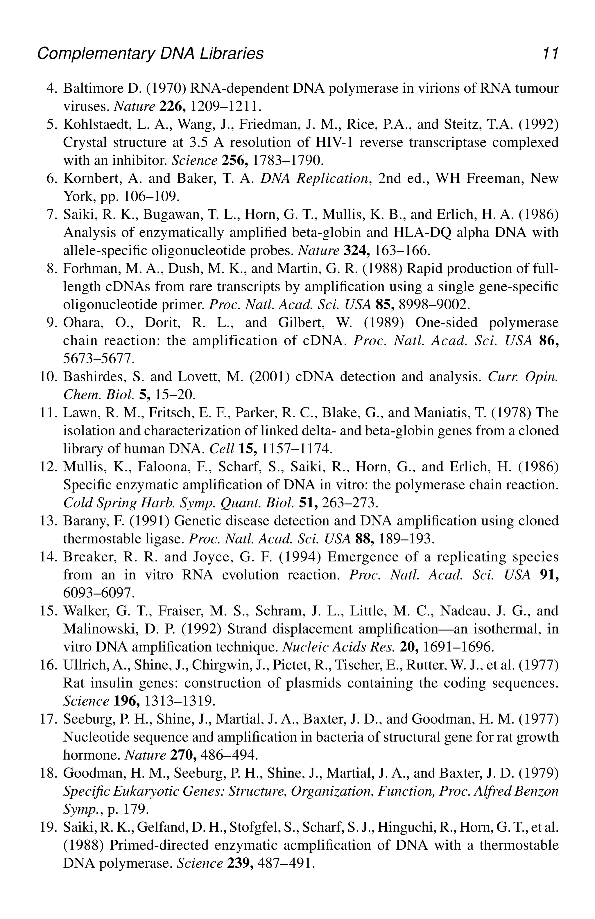 Complementary DNA Libraries 11
4. Baltimore D. (1970) RNA-dependent DNA polymerase in virions of RNA tumour
viruses. Nature 226, 1209–1211.
5. Kohlstaedt, L. A., Wang, J., Friedman, J. M., Rice, P.A., and Steitz, T.A. (1992)
Crystal structure at 3.5 A resolution of HIV-1 reverse transcriptase complexed
with an inhibitor. Science 256, 1783–1790.
6. Kornbert, A. and Baker, T. A. DNA Replication, 2nd ed., WH Freeman, New
York, pp. 106–109.
7. Saiki, R. K., Bugawan, T. L., Horn, G. T., Mullis, K. B., and Erlich, H. A. (1986)
Analysis of enzymatically amplified beta-globin and HLA-DQ alpha DNA with
allele-specific oligonucleotide probes. Nature 324, 163–166.
8. Forhman, M. A., Dush, M. K., and Martin, G. R. (1988) Rapid production of full-
length cDNAs from rare transcripts by amplification using a single gene-specific
oligonucleotide primer. Proc. Natl. Acad. Sci. USA 85, 8998–9002.
9. Ohara, O., Dorit, R. L., and Gilbert, W. (1989) One-sided polymerase
chain reaction: the amplification of cDNA. Proc. Natl. Acad. Sci. USA 86,
5673–5677.
10. Bashirdes, S. and Lovett, M. (2001) cDNA detection and analysis. Curr. Opin.
Chem. Biol. 5, 15–20.
11. Lawn, R. M., Fritsch, E. F., Parker, R. C., Blake, G., and Maniatis, T. (1978) The
isolation and characterization of linked delta- and beta-globin genes from a cloned
library of human DNA. Cell 15, 1157–1174.
12. Mullis, K., Faloona, F., Scharf, S., Saiki, R., Horn, G., and Erlich, H. (1986)
Specific enzymatic amplification of DNA in vitro: the polymerase chain reaction.
Cold Spring Harb. Symp. Quant. Biol. 51, 263–273.
13. Barany, F. (1991) Genetic disease detection and DNA amplification using cloned
thermostable ligase. Proc. Natl. Acad. Sci. USA 88, 189–193.
14. Breaker, R. R. and Joyce, G. F. (1994) Emergence of a replicating species
from an in vitro RNA evolution reaction. Proc. Natl. Acad. Sci. USA 91,
6093–6097.
15. Walker, G. T., Fraiser, M. S., Schram, J. L., Little, M. C., Nadeau, J. G., and
Malinowski, D. P. (1992) Strand displacement amplification—an isothermal, in
vitro DNA amplification technique. Nucleic Acids Res. 20, 1691–1696.
16. Ullrich, A., Shine, J., Chirgwin, J., Pictet, R., Tischer, E., Rutter, W. J., et al. (1977)
Rat insulin genes: construction of plasmids containing the coding sequences.
Science 196, 1313–1319.
17. Seeburg, P. H., Shine, J., Martial, J. A., Baxter, J. D., and Goodman, H. M. (1977)
Nucleotide sequence and amplification in bacteria of structural gene for rat growth
hormone. Nature 270, 486–494.
18. Goodman, H. M., Seeburg, P. H., Shine, J., Martial, J. A., and Baxter, J. D. (1979)
Specific Eukaryotic Genes: Structure, Organization, Function, Proc. Alfred Benzon
Symp., p. 179.
19. Saiki, R. K., Gelfand, D. H., Stofgfel, S., Scharf, S. J., Hinguchi, R., Horn, G.T., et al.
(1988) Primed-directed enzymatic acmplification of DNA with a thermostable
DNA polymerase. Science 239, 487–491.
CH01,1-12,12pgs 01/03/03, 7:31 PM
11
 