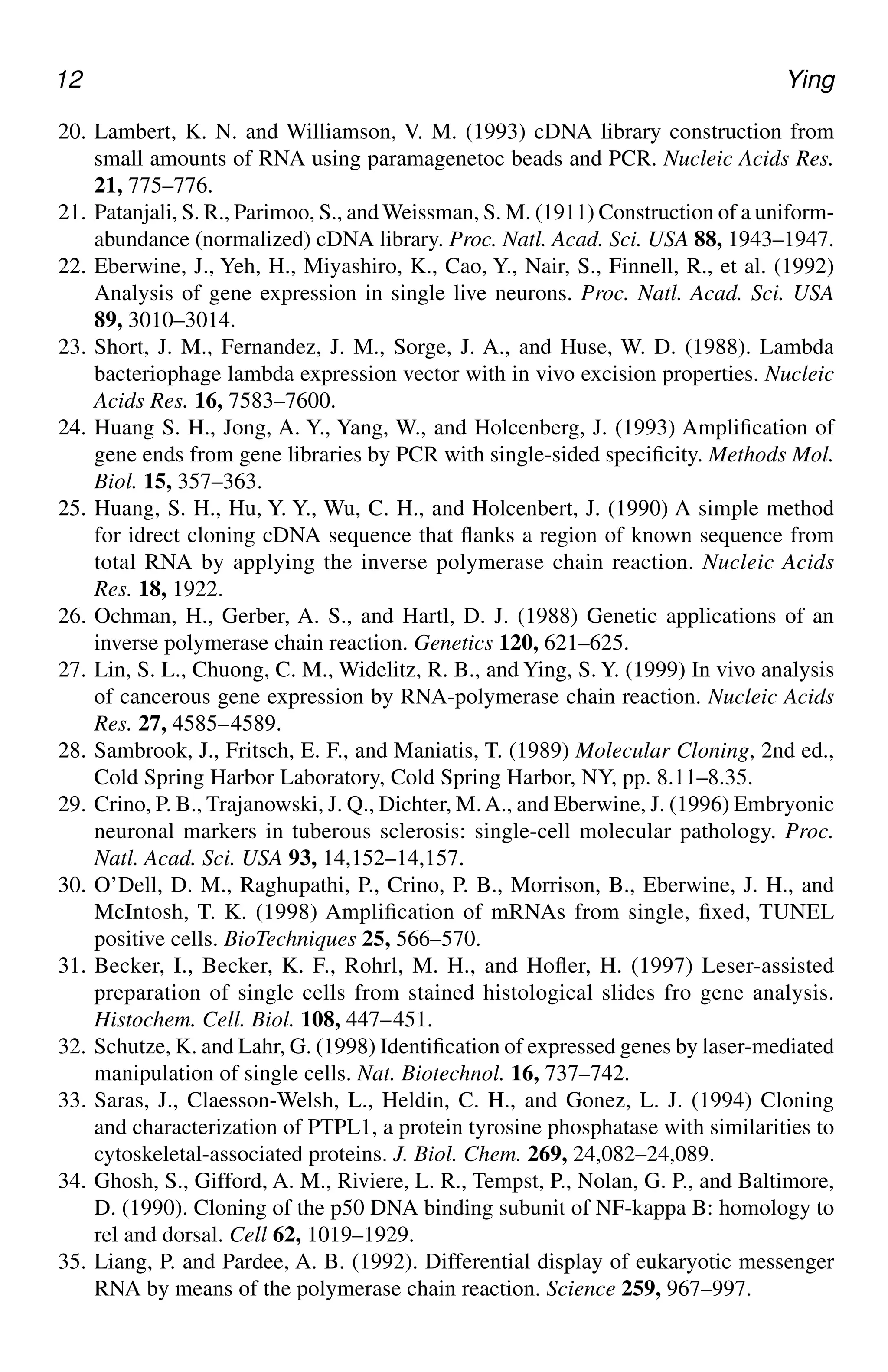 12 Ying
20. Lambert, K. N. and Williamson, V. M. (1993) cDNA library construction from
small amounts of RNA using paramagenetoc beads and PCR. Nucleic Acids Res.
21, 775–776.
21. Patanjali, S. R., Parimoo, S., and Weissman, S. M. (1911) Construction of a uniform-
abundance (normalized) cDNA library. Proc. Natl. Acad. Sci. USA 88, 1943–1947.
22. Eberwine, J., Yeh, H., Miyashiro, K., Cao, Y., Nair, S., Finnell, R., et al. (1992)
Analysis of gene expression in single live neurons. Proc. Natl. Acad. Sci. USA
89, 3010–3014.
23. Short, J. M., Fernandez, J. M., Sorge, J. A., and Huse, W. D. (1988). Lambda
bacteriophage lambda expression vector with in vivo excision properties. Nucleic
Acids Res. 16, 7583–7600.
24. Huang S. H., Jong, A. Y., Yang, W., and Holcenberg, J. (1993) Amplification of
gene ends from gene libraries by PCR with single-sided specificity. Methods Mol.
Biol. 15, 357–363.
25. Huang, S. H., Hu, Y. Y., Wu, C. H., and Holcenbert, J. (1990) A simple method
for idrect cloning cDNA sequence that flanks a region of known sequence from
total RNA by applying the inverse polymerase chain reaction. Nucleic Acids
Res. 18, 1922.
26. Ochman, H., Gerber, A. S., and Hartl, D. J. (1988) Genetic applications of an
inverse polymerase chain reaction. Genetics 120, 621–625.
27. Lin, S. L., Chuong, C. M., Widelitz, R. B., and Ying, S. Y. (1999) In vivo analysis
of cancerous gene expression by RNA-polymerase chain reaction. Nucleic Acids
Res. 27, 4585–4589.
28. Sambrook, J., Fritsch, E. F., and Maniatis, T. (1989) Molecular Cloning, 2nd ed.,
Cold Spring Harbor Laboratory, Cold Spring Harbor, NY, pp. 8.11–8.35.
29. Crino, P. B., Trajanowski, J. Q., Dichter, M.A., and Eberwine, J. (1996) Embryonic
neuronal markers in tuberous sclerosis: single-cell molecular pathology. Proc.
Natl. Acad. Sci. USA 93, 14,152–14,157.
30. O’Dell, D. M., Raghupathi, P., Crino, P. B., Morrison, B., Eberwine, J. H., and
McIntosh, T. K. (1998) Amplification of mRNAs from single, fixed, TUNEL
positive cells. BioTechniques 25, 566–570.
31. Becker, I., Becker, K. F., Rohrl, M. H., and Hofler, H. (1997) Leser-assisted
preparation of single cells from stained histological slides fro gene analysis.
Histochem. Cell. Biol. 108, 447–451.
32. Schutze, K. and Lahr, G. (1998) Identification of expressed genes by laser-mediated
manipulation of single cells. Nat. Biotechnol. 16, 737–742.
33. Saras, J., Claesson-Welsh, L., Heldin, C. H., and Gonez, L. J. (1994) Cloning
and characterization of PTPL1, a protein tyrosine phosphatase with similarities to
cytoskeletal-associated proteins. J. Biol. Chem. 269, 24,082–24,089.
34. Ghosh, S., Gifford, A. M., Riviere, L. R., Tempst, P., Nolan, G. P., and Baltimore,
D. (1990). Cloning of the p50 DNA binding subunit of NF-kappa B: homology to
rel and dorsal. Cell 62, 1019–1929.
35. Liang, P. and Pardee, A. B. (1992). Differential display of eukaryotic messenger
RNA by means of the polymerase chain reaction. Science 259, 967–997.
CH01,1-12,12pgs 01/03/03, 7:31 PM
12
 