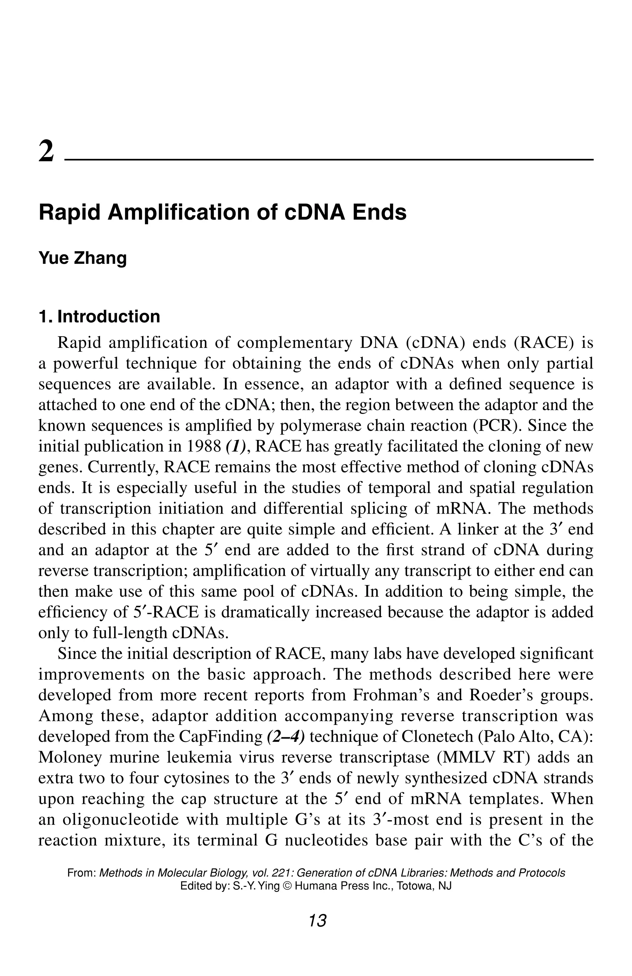 RACE 13
13
From: Methods in Molecular Biology, vol. 221: Generation of cDNA Libraries: Methods and Protocols
Edited by: S.-Y.Ying © Humana Press Inc., Totowa, NJ
2
Rapid Amplification of cDNA Ends
Yue Zhang
1. Introduction
Rapid amplification of complementary DNA (cDNA) ends (RACE) is
a powerful technique for obtaining the ends of cDNAs when only partial
sequences are available. In essence, an adaptor with a defined sequence is
attached to one end of the cDNA; then, the region between the adaptor and the
known sequences is amplified by polymerase chain reaction (PCR). Since the
initial publication in 1988 (1), RACE has greatly facilitated the cloning of new
genes. Currently, RACE remains the most effective method of cloning cDNAs
ends. It is especially useful in the studies of temporal and spatial regulation
of transcription initiation and differential splicing of mRNA. The methods
described in this chapter are quite simple and efficient. A linker at the 3′ end
and an adaptor at the 5′ end are added to the first strand of cDNA during
reverse transcription; amplification of virtually any transcript to either end can
then make use of this same pool of cDNAs. In addition to being simple, the
efficiency of 5′-RACE is dramatically increased because the adaptor is added
only to full-length cDNAs.
Since the initial description of RACE, many labs have developed significant
improvements on the basic approach. The methods described here were
developed from more recent reports from Frohman’s and Roeder’s groups.
Among these, adaptor addition accompanying reverse transcription was
developed from the CapFinding (2–4) technique of Clonetech (Palo Alto, CA):
Moloney murine leukemia virus reverse transcriptase (MMLV RT) adds an
extra two to four cytosines to the 3′ ends of newly synthesized cDNA strands
upon reaching the cap structure at the 5′ end of mRNA templates. When
an oligonucleotide with multiple G’s at its 3′-most end is present in the
reaction mixture, its terminal G nucleotides base pair with the C’s of the
CH02,13-24,12pgs 01/03/03, 7:32 PM
13
 
