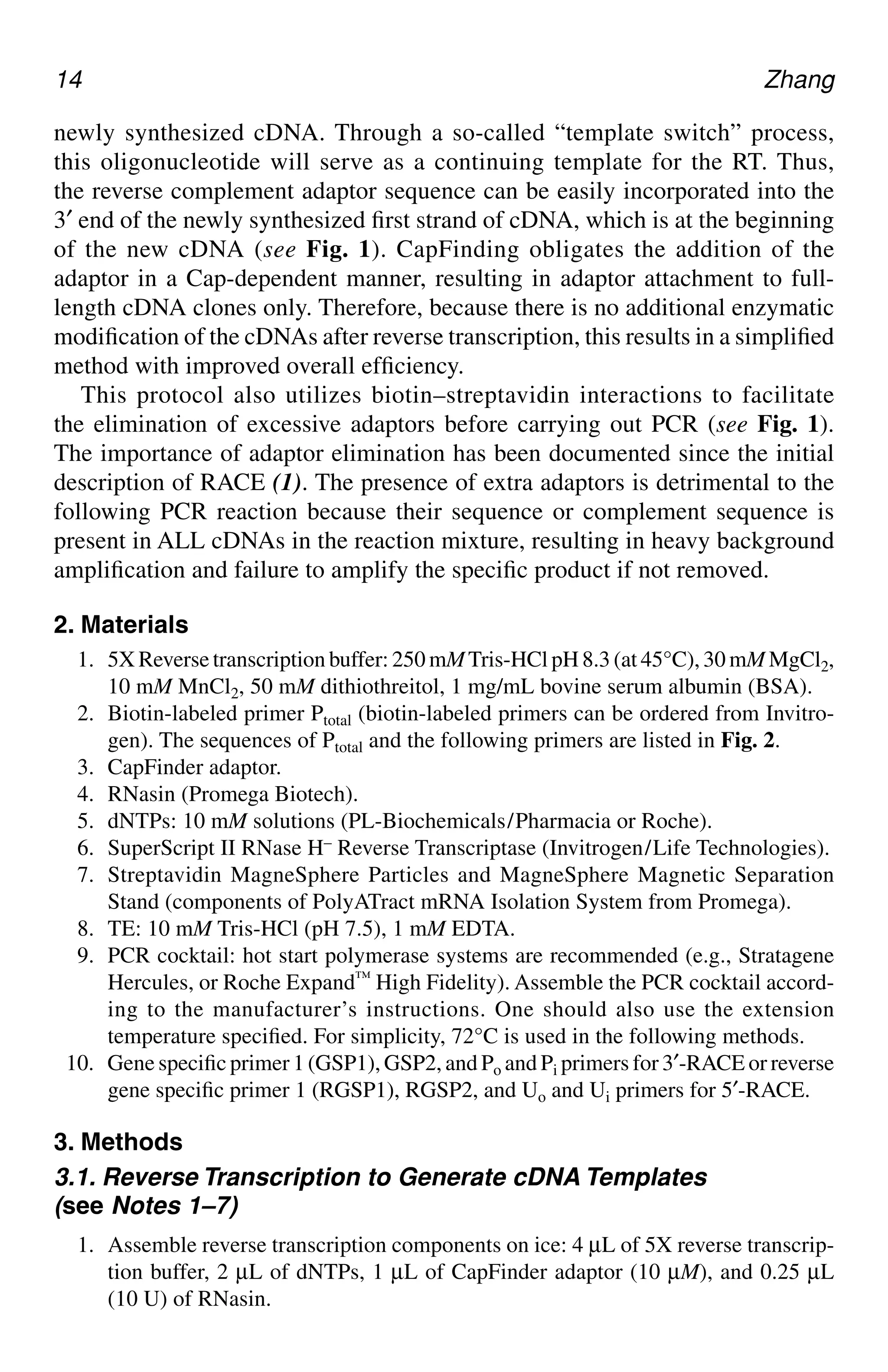 14 Zhang
newly synthesized cDNA. Through a so-called “template switch” process,
this oligonucleotide will serve as a continuing template for the RT. Thus,
the reverse complement adaptor sequence can be easily incorporated into the
3′ end of the newly synthesized first strand of cDNA, which is at the beginning
of the new cDNA (see Fig. 1). CapFinding obligates the addition of the
adaptor in a Cap-dependent manner, resulting in adaptor attachment to full-
length cDNA clones only. Therefore, because there is no additional enzymatic
modification of the cDNAs after reverse transcription, this results in a simplified
method with improved overall efficiency.
This protocol also utilizes biotin–streptavidin interactions to facilitate
the elimination of excessive adaptors before carrying out PCR (see Fig. 1).
The importance of adaptor elimination has been documented since the initial
description of RACE (1). The presence of extra adaptors is detrimental to the
following PCR reaction because their sequence or complement sequence is
present in ALL cDNAs in the reaction mixture, resulting in heavy background
amplification and failure to amplify the specific product if not removed.
2. Materials
1. 5X Reverse transcription buffer: 250 mMTris-HCl pH 8.3 (at 45°C), 30 mM MgCl2,
10 mM MnCl2, 50 mM dithiothreitol, 1 mg/mL bovine serum albumin (BSA).
2. Biotin-labeled primer Ptotal (biotin-labeled primers can be ordered from Invitro-
gen). The sequences of Ptotal and the following primers are listed in Fig. 2.
3. CapFinder adaptor.
4. RNasin (Promega Biotech).
5. dNTPs: 10 mM solutions (PL-Biochemicals/Pharmacia or Roche).
6. SuperScript II RNase H– Reverse Transcriptase (Invitrogen/Life Technologies).
7. Streptavidin MagneSphere Particles and MagneSphere Magnetic Separation
Stand (components of PolyATract mRNA Isolation System from Promega).
8. TE: 10 mM Tris-HCl (pH 7.5), 1 mM EDTA.
9. PCR cocktail: hot start polymerase systems are recommended (e.g., Stratagene
Hercules, or Roche Expand™ High Fidelity). Assemble the PCR cocktail accord-
ing to the manufacturer’s instructions. One should also use the extension
temperature specified. For simplicity, 72°C is used in the following methods.
10. Gene specific primer 1 (GSP1), GSP2, and Po and Pi primers for 3′-RACE or reverse
gene specific primer 1 (RGSP1), RGSP2, and Uo and Ui primers for 5′-RACE.
3. Methods
3.1. Reverse Transcription to Generate cDNA Templates
(see Notes 1–7)
1. Assemble reverse transcription components on ice: 4 µL of 5X reverse transcrip-
tion buffer, 2 µL of dNTPs, 1 µL of CapFinder adaptor (10 µM), and 0.25 µL
(10 U) of RNasin.
CH02,13-24,12pgs 01/03/03, 7:32 PM
14
 