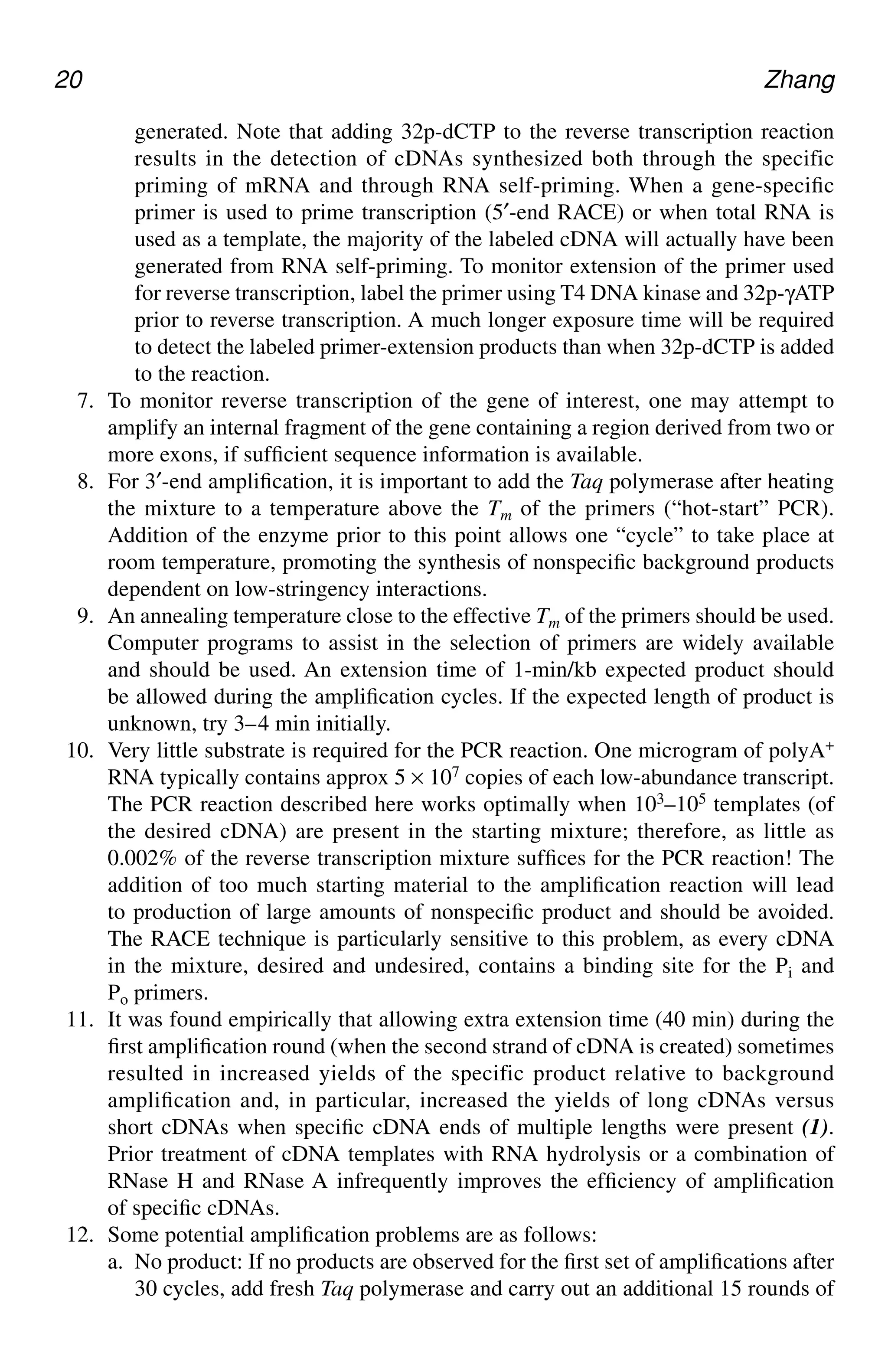 20 Zhang
generated. Note that adding 32p-dCTP to the reverse transcription reaction
results in the detection of cDNAs synthesized both through the specific
priming of mRNA and through RNA self-priming. When a gene-specific
primer is used to prime transcription (5′-end RACE) or when total RNA is
used as a template, the majority of the labeled cDNA will actually have been
generated from RNA self-priming. To monitor extension of the primer used
for reverse transcription, label the primer using T4 DNA kinase and 32p-γATP
prior to reverse transcription. A much longer exposure time will be required
to detect the labeled primer-extension products than when 32p-dCTP is added
to the reaction.
7. To monitor reverse transcription of the gene of interest, one may attempt to
amplify an internal fragment of the gene containing a region derived from two or
more exons, if sufficient sequence information is available.
8. For 3′-end amplification, it is important to add the Taq polymerase after heating
the mixture to a temperature above the Tm of the primers (“hot-start” PCR).
Addition of the enzyme prior to this point allows one “cycle” to take place at
room temperature, promoting the synthesis of nonspecific background products
dependent on low-stringency interactions.
9. An annealing temperature close to the effective Tm of the primers should be used.
Computer programs to assist in the selection of primers are widely available
and should be used. An extension time of 1-min/kb expected product should
be allowed during the amplification cycles. If the expected length of product is
unknown, try 3–4 min initially.
10. Very little substrate is required for the PCR reaction. One microgram of polyA+
RNA typically contains approx 5 × 107 copies of each low-abundance transcript.
The PCR reaction described here works optimally when 103–105 templates (of
the desired cDNA) are present in the starting mixture; therefore, as little as
0.002% of the reverse transcription mixture suffices for the PCR reaction! The
addition of too much starting material to the amplification reaction will lead
to production of large amounts of nonspecific product and should be avoided.
The RACE technique is particularly sensitive to this problem, as every cDNA
in the mixture, desired and undesired, contains a binding site for the Pi and
Po primers.
11. It was found empirically that allowing extra extension time (40 min) during the
first amplification round (when the second strand of cDNA is created) sometimes
resulted in increased yields of the specific product relative to background
amplification and, in particular, increased the yields of long cDNAs versus
short cDNAs when specific cDNA ends of multiple lengths were present (1).
Prior treatment of cDNA templates with RNA hydrolysis or a combination of
RNase H and RNase A infrequently improves the efficiency of amplification
of specific cDNAs.
12. Some potential amplification problems are as follows:
a. No product: If no products are observed for the first set of amplifications after
30 cycles, add fresh Taq polymerase and carry out an additional 15 rounds of
CH02,13-24,12pgs 01/03/03, 7:32 PM
20
 