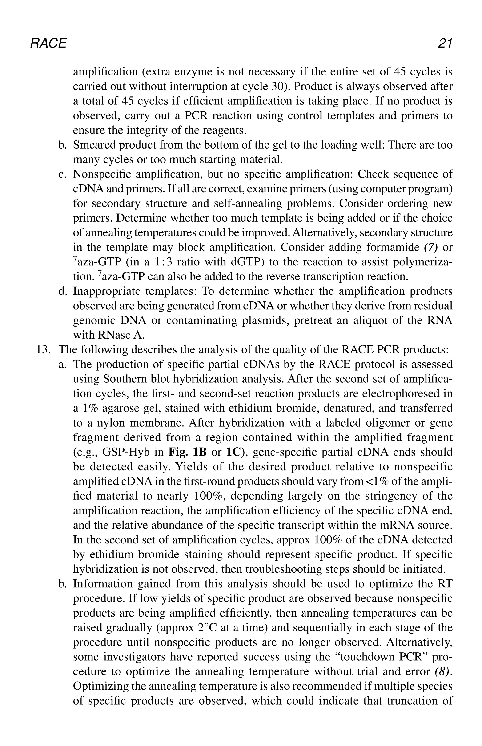 RACE 21
amplification (extra enzyme is not necessary if the entire set of 45 cycles is
carried out without interruption at cycle 30). Product is always observed after
a total of 45 cycles if efficient amplification is taking place. If no product is
observed, carry out a PCR reaction using control templates and primers to
ensure the integrity of the reagents.
b. Smeared product from the bottom of the gel to the loading well: There are too
many cycles or too much starting material.
c. Nonspecific amplification, but no specific amplification: Check sequence of
cDNA and primers. If all are correct, examine primers (using computer program)
for secondary structure and self-annealing problems. Consider ordering new
primers. Determine whether too much template is being added or if the choice
of annealing temperatures could be improved.Alternatively, secondary structure
in the template may block amplification. Consider adding formamide (7) or
7aza-GTP (in a 1⬊3 ratio with dGTP) to the reaction to assist polymeriza-
tion. 7aza-GTP can also be added to the reverse transcription reaction.
d. Inappropriate templates: To determine whether the amplification products
observed are being generated from cDNA or whether they derive from residual
genomic DNA or contaminating plasmids, pretreat an aliquot of the RNA
with RNase A.
13. The following describes the analysis of the quality of the RACE PCR products:
a. The production of specific partial cDNAs by the RACE protocol is assessed
using Southern blot hybridization analysis. After the second set of amplifica-
tion cycles, the first- and second-set reaction products are electrophoresed in
a 1% agarose gel, stained with ethidium bromide, denatured, and transferred
to a nylon membrane. After hybridization with a labeled oligomer or gene
fragment derived from a region contained within the amplified fragment
(e.g., GSP-Hyb in Fig. 1B or 1C), gene-specific partial cDNA ends should
be detected easily. Yields of the desired product relative to nonspecific
amplified cDNA in the first-round products should vary from <1% of the ampli-
fied material to nearly 100%, depending largely on the stringency of the
amplification reaction, the amplification efficiency of the specific cDNA end,
and the relative abundance of the specific transcript within the mRNA source.
In the second set of amplification cycles, approx 100% of the cDNA detected
by ethidium bromide staining should represent specific product. If specific
hybridization is not observed, then troubleshooting steps should be initiated.
b. Information gained from this analysis should be used to optimize the RT
procedure. If low yields of specific product are observed because nonspecific
products are being amplified efficiently, then annealing temperatures can be
raised gradually (approx 2°C at a time) and sequentially in each stage of the
procedure until nonspecific products are no longer observed. Alternatively,
some investigators have reported success using the “touchdown PCR” pro-
cedure to optimize the annealing temperature without trial and error (8).
Optimizing the annealing temperature is also recommended if multiple species
of specific products are observed, which could indicate that truncation of
CH02,13-24,12pgs 01/03/03, 7:32 PM
21
 