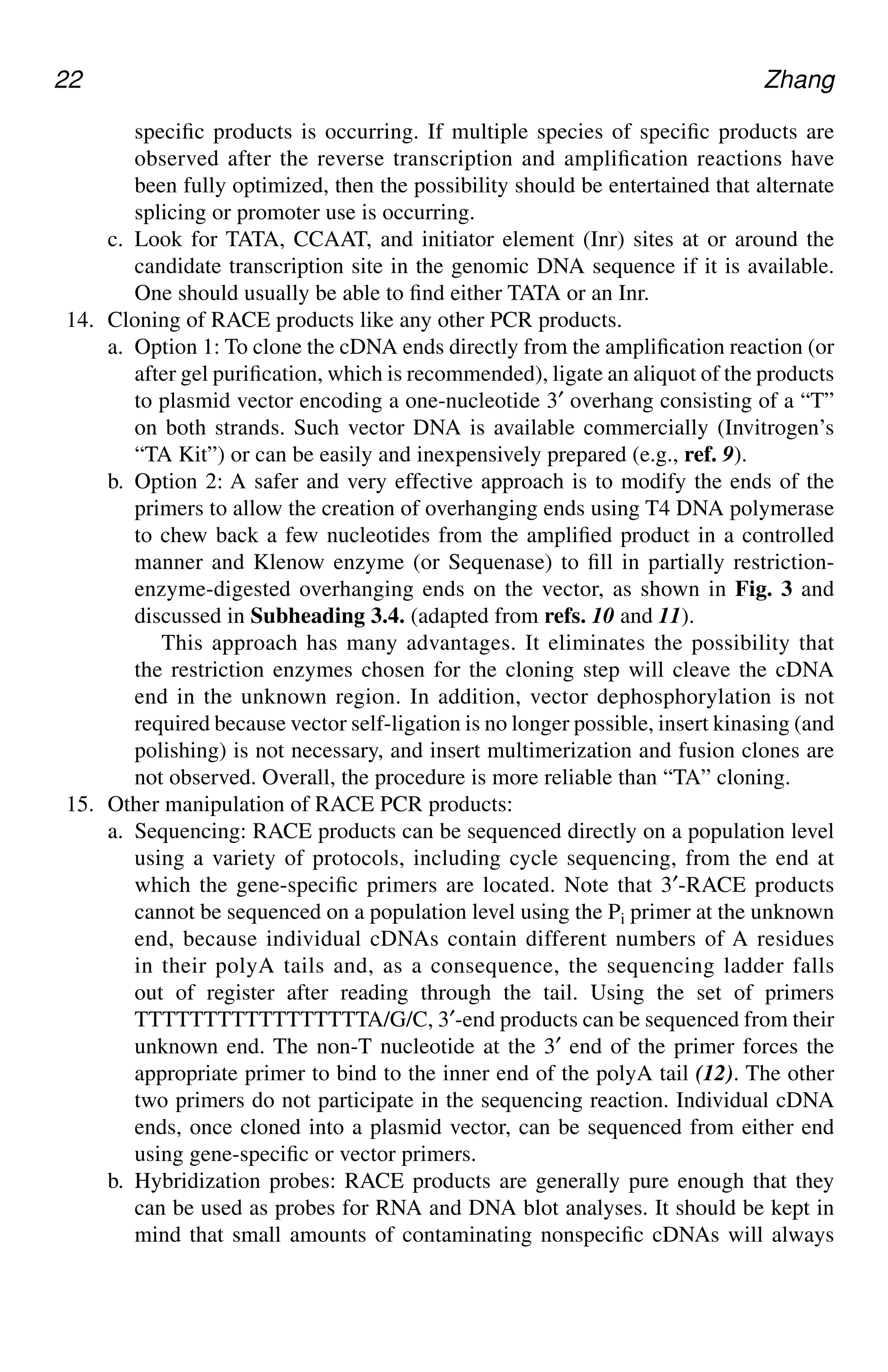 22 Zhang
specific products is occurring. If multiple species of specific products are
observed after the reverse transcription and amplification reactions have
been fully optimized, then the possibility should be entertained that alternate
splicing or promoter use is occurring.
c. Look for TATA, CCAAT, and initiator element (Inr) sites at or around the
candidate transcription site in the genomic DNA sequence if it is available.
One should usually be able to find either TATA or an Inr.
14. Cloning of RACE products like any other PCR products.
a. Option 1: To clone the cDNA ends directly from the amplification reaction (or
after gel purification, which is recommended), ligate an aliquot of the products
to plasmid vector encoding a one-nucleotide 3′ overhang consisting of a “T”
on both strands. Such vector DNA is available commercially (Invitrogen’s
“TA Kit”) or can be easily and inexpensively prepared (e.g., ref. 9).
b. Option 2: A safer and very effective approach is to modify the ends of the
primers to allow the creation of overhanging ends using T4 DNA polymerase
to chew back a few nucleotides from the amplified product in a controlled
manner and Klenow enzyme (or Sequenase) to fill in partially restriction-
enzyme-digested overhanging ends on the vector, as shown in Fig. 3 and
discussed in Subheading 3.4. (adapted from refs. 10 and 11).
This approach has many advantages. It eliminates the possibility that
the restriction enzymes chosen for the cloning step will cleave the cDNA
end in the unknown region. In addition, vector dephosphorylation is not
required because vector self-ligation is no longer possible, insert kinasing (and
polishing) is not necessary, and insert multimerization and fusion clones are
not observed. Overall, the procedure is more reliable than “TA” cloning.
15. Other manipulation of RACE PCR products:
a. Sequencing: RACE products can be sequenced directly on a population level
using a variety of protocols, including cycle sequencing, from the end at
which the gene-specific primers are located. Note that 3′-RACE products
cannot be sequenced on a population level using the Pi primer at the unknown
end, because individual cDNAs contain different numbers of A residues
in their polyA tails and, as a consequence, the sequencing ladder falls
out of register after reading through the tail. Using the set of primers
TTTTTTTTTTTTTTTTTA/G/C, 3′-end products can be sequenced from their
unknown end. The non-T nucleotide at the 3′ end of the primer forces the
appropriate primer to bind to the inner end of the polyA tail (12). The other
two primers do not participate in the sequencing reaction. Individual cDNA
ends, once cloned into a plasmid vector, can be sequenced from either end
using gene-specific or vector primers.
b. Hybridization probes: RACE products are generally pure enough that they
can be used as probes for RNA and DNA blot analyses. It should be kept in
mind that small amounts of contaminating nonspecific cDNAs will always
CH02,13-24,12pgs 01/03/03, 7:32 PM
22
 