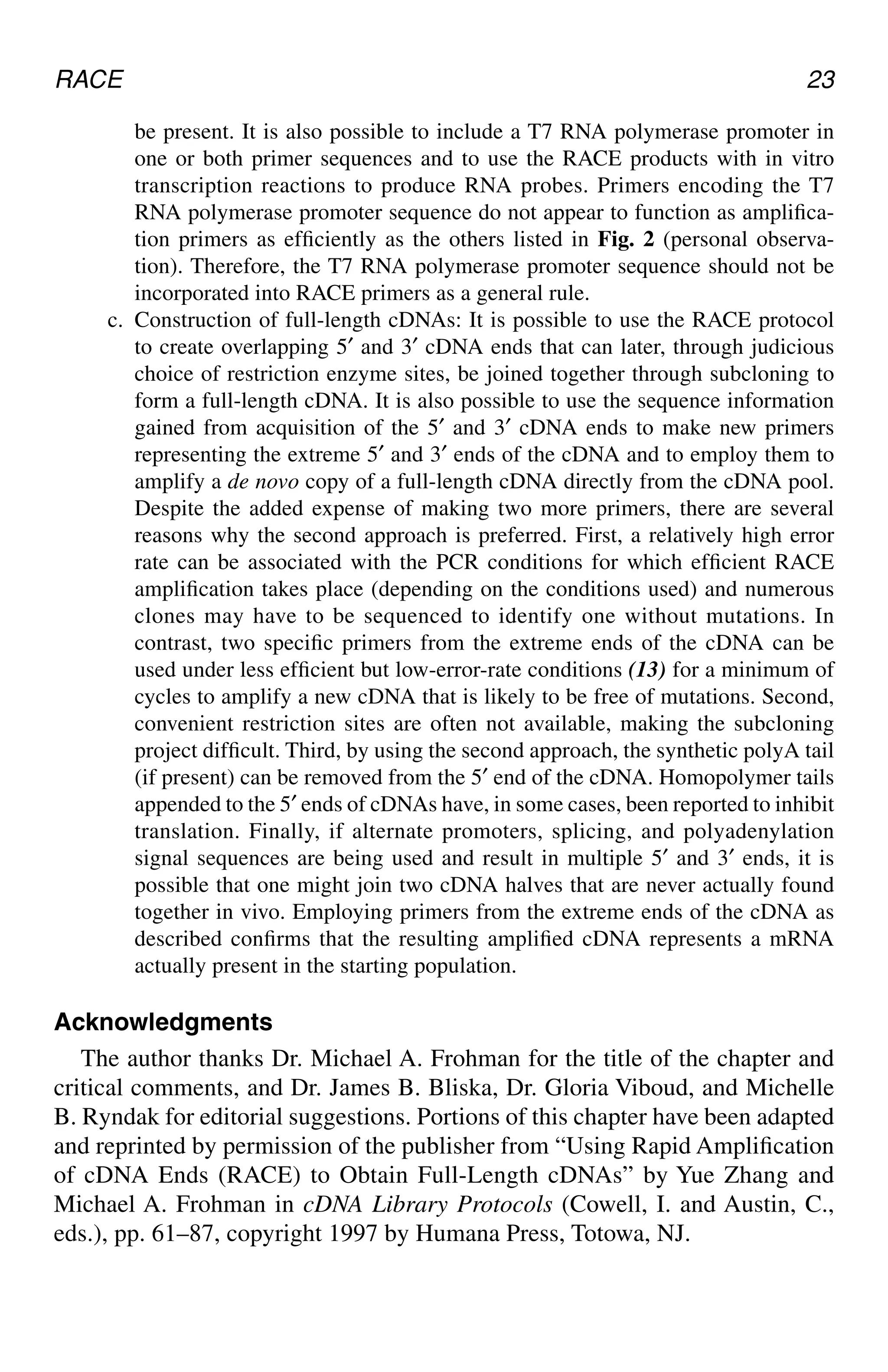 RACE 23
be present. It is also possible to include a T7 RNA polymerase promoter in
one or both primer sequences and to use the RACE products with in vitro
transcription reactions to produce RNA probes. Primers encoding the T7
RNA polymerase promoter sequence do not appear to function as amplifica-
tion primers as efficiently as the others listed in Fig. 2 (personal observa-
tion). Therefore, the T7 RNA polymerase promoter sequence should not be
incorporated into RACE primers as a general rule.
c. Construction of full-length cDNAs: It is possible to use the RACE protocol
to create overlapping 5′ and 3′ cDNA ends that can later, through judicious
choice of restriction enzyme sites, be joined together through subcloning to
form a full-length cDNA. It is also possible to use the sequence information
gained from acquisition of the 5′ and 3′ cDNA ends to make new primers
representing the extreme 5′ and 3′ ends of the cDNA and to employ them to
amplify a de novo copy of a full-length cDNA directly from the cDNA pool.
Despite the added expense of making two more primers, there are several
reasons why the second approach is preferred. First, a relatively high error
rate can be associated with the PCR conditions for which efficient RACE
amplification takes place (depending on the conditions used) and numerous
clones may have to be sequenced to identify one without mutations. In
contrast, two specific primers from the extreme ends of the cDNA can be
used under less efficient but low-error-rate conditions (13) for a minimum of
cycles to amplify a new cDNA that is likely to be free of mutations. Second,
convenient restriction sites are often not available, making the subcloning
project difficult. Third, by using the second approach, the synthetic polyA tail
(if present) can be removed from the 5′ end of the cDNA. Homopolymer tails
appended to the 5′ ends of cDNAs have, in some cases, been reported to inhibit
translation. Finally, if alternate promoters, splicing, and polyadenylation
signal sequences are being used and result in multiple 5′ and 3′ ends, it is
possible that one might join two cDNA halves that are never actually found
together in vivo. Employing primers from the extreme ends of the cDNA as
described confirms that the resulting amplified cDNA represents a mRNA
actually present in the starting population.
Acknowledgments
The author thanks Dr. Michael A. Frohman for the title of the chapter and
critical comments, and Dr. James B. Bliska, Dr. Gloria Viboud, and Michelle
B. Ryndak for editorial suggestions. Portions of this chapter have been adapted
and reprinted by permission of the publisher from “Using Rapid Amplification
of cDNA Ends (RACE) to Obtain Full-Length cDNAs” by Yue Zhang and
Michael A. Frohman in cDNA Library Protocols (Cowell, I. and Austin, C.,
eds.), pp. 61–87, copyright 1997 by Humana Press, Totowa, NJ.
CH02,13-24,12pgs 01/03/03, 7:32 PM
23
 