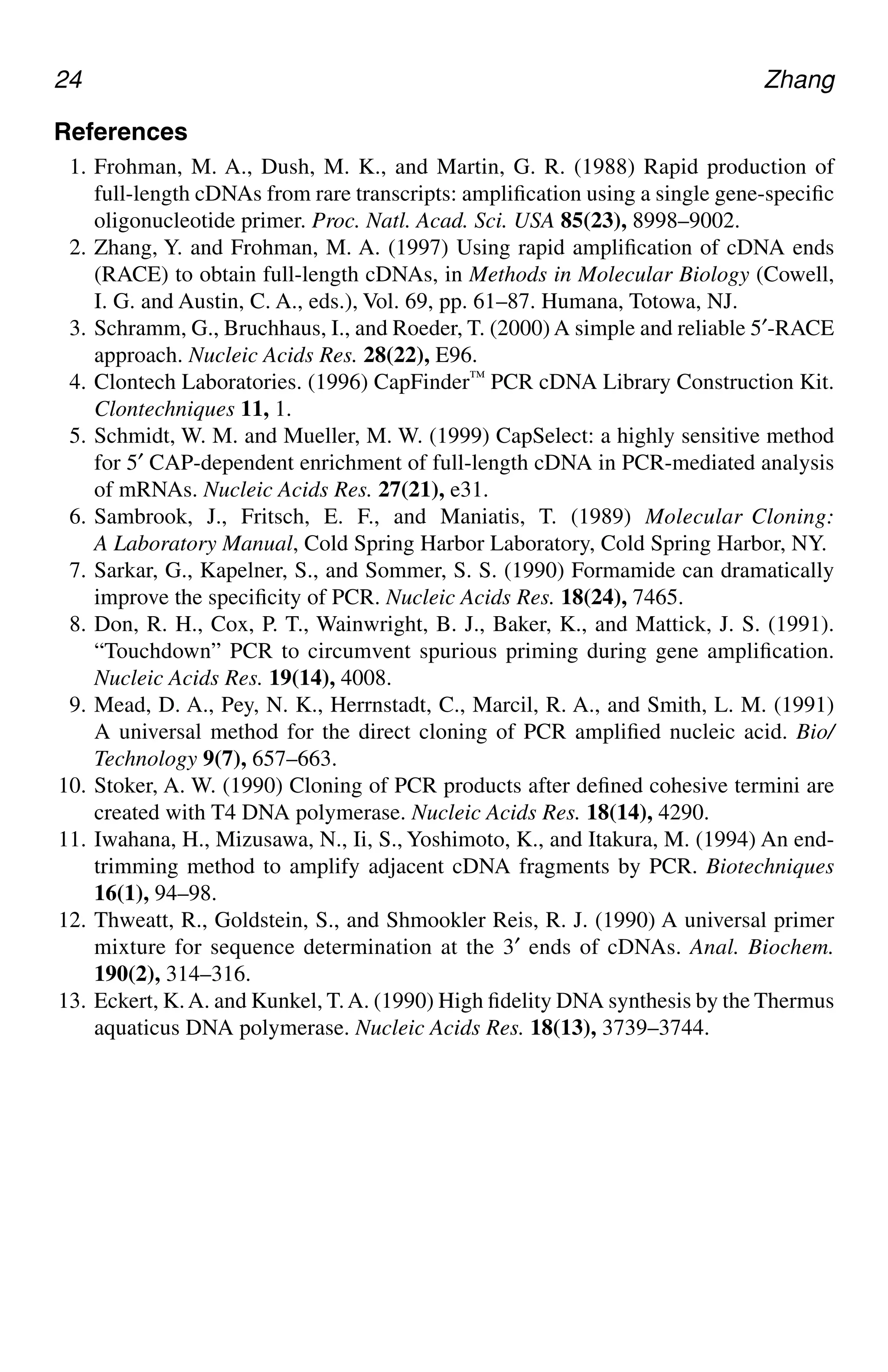 24 Zhang
References
1. Frohman, M. A., Dush, M. K., and Martin, G. R. (1988) Rapid production of
full-length cDNAs from rare transcripts: amplification using a single gene-specific
oligonucleotide primer. Proc. Natl. Acad. Sci. USA 85(23), 8998–9002.
2. Zhang, Y. and Frohman, M. A. (1997) Using rapid amplification of cDNA ends
(RACE) to obtain full-length cDNAs, in Methods in Molecular Biology (Cowell,
I. G. and Austin, C. A., eds.), Vol. 69, pp. 61–87. Humana, Totowa, NJ.
3. Schramm, G., Bruchhaus, I., and Roeder, T. (2000) A simple and reliable 5′-RACE
approach. Nucleic Acids Res. 28(22), E96.
4. Clontech Laboratories. (1996) CapFinder™ PCR cDNA Library Construction Kit.
Clontechniques 11, 1.
5. Schmidt, W. M. and Mueller, M. W. (1999) CapSelect: a highly sensitive method
for 5′ CAP-dependent enrichment of full-length cDNA in PCR-mediated analysis
of mRNAs. Nucleic Acids Res. 27(21), e31.
6. Sambrook, J., Fritsch, E. F., and Maniatis, T. (1989) Molecular Cloning:
A Laboratory Manual, Cold Spring Harbor Laboratory, Cold Spring Harbor, NY.
7. Sarkar, G., Kapelner, S., and Sommer, S. S. (1990) Formamide can dramatically
improve the specificity of PCR. Nucleic Acids Res. 18(24), 7465.
8. Don, R. H., Cox, P. T., Wainwright, B. J., Baker, K., and Mattick, J. S. (1991).
“Touchdown” PCR to circumvent spurious priming during gene amplification.
Nucleic Acids Res. 19(14), 4008.
9. Mead, D. A., Pey, N. K., Herrnstadt, C., Marcil, R. A., and Smith, L. M. (1991)
A universal method for the direct cloning of PCR amplified nucleic acid. Bio/
Technology 9(7), 657–663.
10. Stoker, A. W. (1990) Cloning of PCR products after defined cohesive termini are
created with T4 DNA polymerase. Nucleic Acids Res. 18(14), 4290.
11. Iwahana, H., Mizusawa, N., Ii, S., Yoshimoto, K., and Itakura, M. (1994) An end-
trimming method to amplify adjacent cDNA fragments by PCR. Biotechniques
16(1), 94–98.
12. Thweatt, R., Goldstein, S., and Shmookler Reis, R. J. (1990) A universal primer
mixture for sequence determination at the 3′ ends of cDNAs. Anal. Biochem.
190(2), 314–316.
13. Eckert, K.A. and Kunkel, T.A. (1990) High fidelity DNA synthesis by the Thermus
aquaticus DNA polymerase. Nucleic Acids Res. 18(13), 3739–3744.
CH02,13-24,12pgs 01/03/03, 7:32 PM
24
 