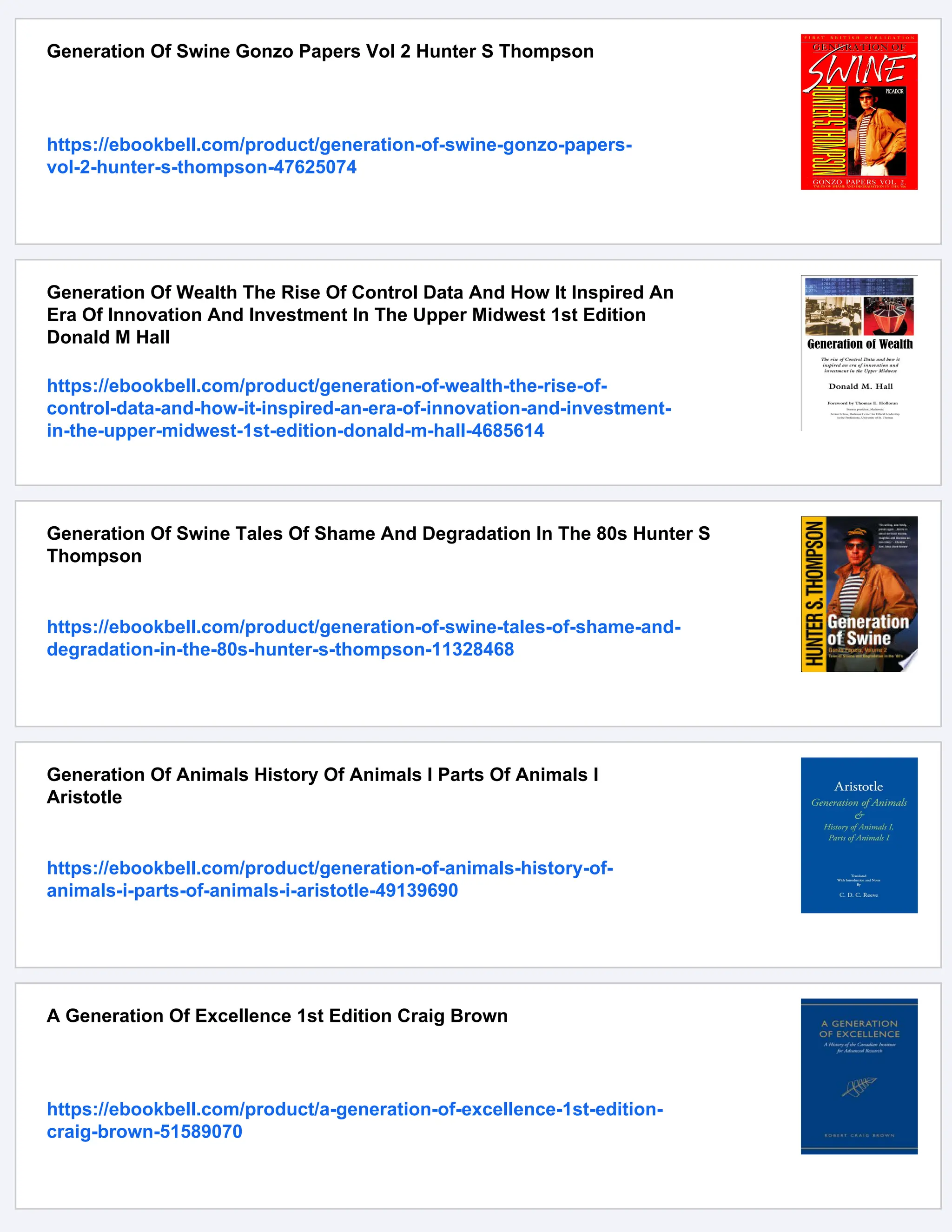 Generation Of Swine Gonzo Papers Vol 2 Hunter S Thompson
https://ebookbell.com/product/generation-of-swine-gonzo-papers-
vol-2-hunter-s-thompson-47625074
Generation Of Wealth The Rise Of Control Data And How It Inspired An
Era Of Innovation And Investment In The Upper Midwest 1st Edition
Donald M Hall
https://ebookbell.com/product/generation-of-wealth-the-rise-of-
control-data-and-how-it-inspired-an-era-of-innovation-and-investment-
in-the-upper-midwest-1st-edition-donald-m-hall-4685614
Generation Of Swine Tales Of Shame And Degradation In The 80s Hunter S
Thompson
https://ebookbell.com/product/generation-of-swine-tales-of-shame-and-
degradation-in-the-80s-hunter-s-thompson-11328468
Generation Of Animals History Of Animals I Parts Of Animals I
Aristotle
https://ebookbell.com/product/generation-of-animals-history-of-
animals-i-parts-of-animals-i-aristotle-49139690
A Generation Of Excellence 1st Edition Craig Brown
https://ebookbell.com/product/a-generation-of-excellence-1st-edition-
craig-brown-51589070
 
