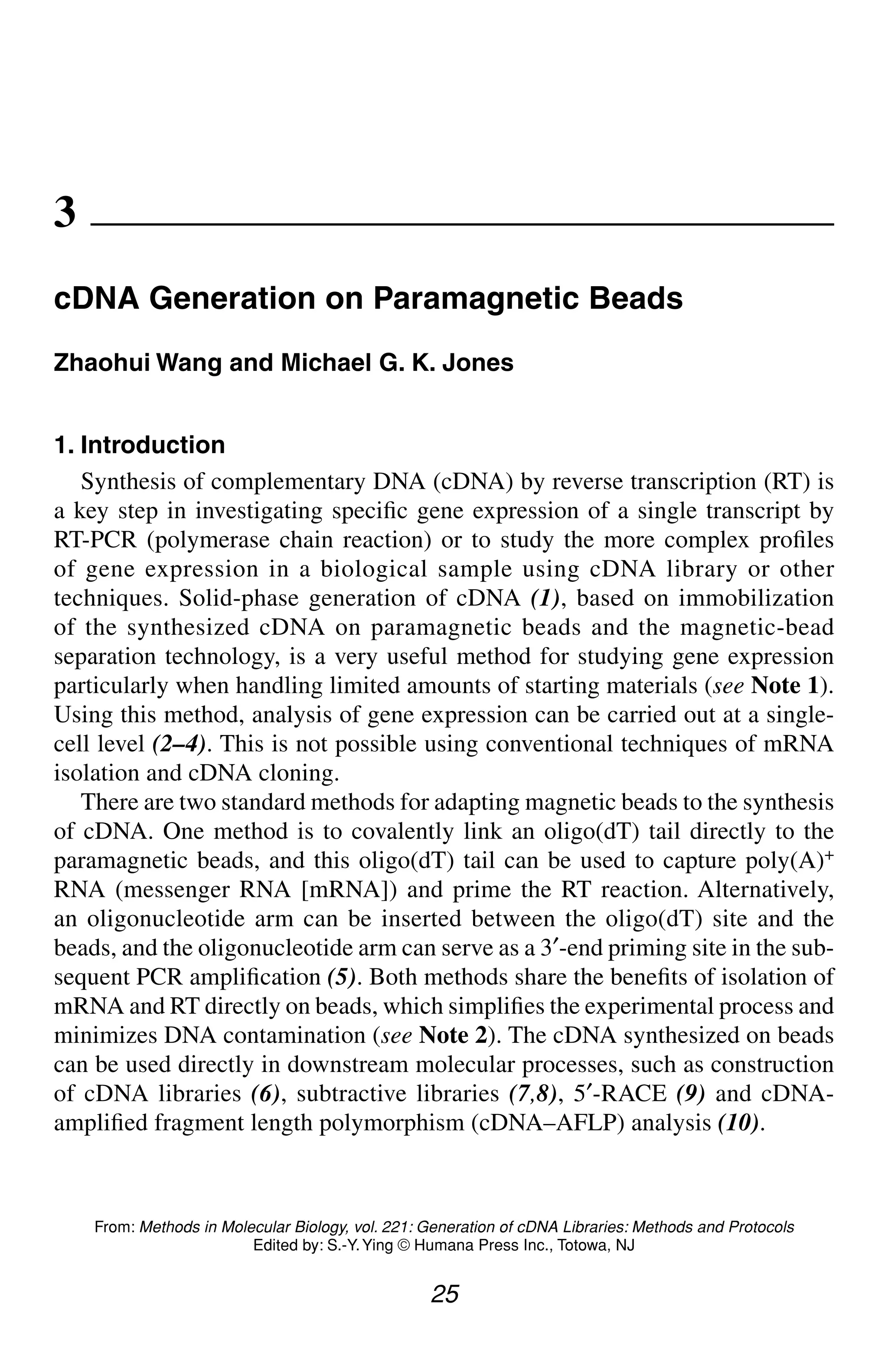 cDNA Generation on Paramagnetic Beads 25
25
From: Methods in Molecular Biology, vol. 221: Generation of cDNA Libraries: Methods and Protocols
Edited by: S.-Y.Ying © Humana Press Inc., Totowa, NJ
3
cDNA Generation on Paramagnetic Beads
Zhaohui Wang and Michael G. K. Jones
1. Introduction
Synthesis of complementary DNA (cDNA) by reverse transcription (RT) is
a key step in investigating specific gene expression of a single transcript by
RT-PCR (polymerase chain reaction) or to study the more complex profiles
of gene expression in a biological sample using cDNA library or other
techniques. Solid-phase generation of cDNA (1), based on immobilization
of the synthesized cDNA on paramagnetic beads and the magnetic-bead
separation technology, is a very useful method for studying gene expression
particularly when handling limited amounts of starting materials (see Note 1).
Using this method, analysis of gene expression can be carried out at a single-
cell level (2–4). This is not possible using conventional techniques of mRNA
isolation and cDNA cloning.
There are two standard methods for adapting magnetic beads to the synthesis
of cDNA. One method is to covalently link an oligo(dT) tail directly to the
paramagnetic beads, and this oligo(dT) tail can be used to capture poly(A)+
RNA (messenger RNA [mRNA]) and prime the RT reaction. Alternatively,
an oligonucleotide arm can be inserted between the oligo(dT) site and the
beads, and the oligonucleotide arm can serve as a 3′-end priming site in the sub-
sequent PCR amplification (5). Both methods share the benefits of isolation of
mRNA and RT directly on beads, which simplifies the experimental process and
minimizes DNA contamination (see Note 2). The cDNA synthesized on beads
can be used directly in downstream molecular processes, such as construction
of cDNA libraries (6), subtractive libraries (7,8), 5′-RACE (9) and cDNA-
amplified fragment length polymorphism (cDNA–AFLP) analysis (10).
CH03,25-32,8pgs 01/03/03, 7:32 PM
25
 