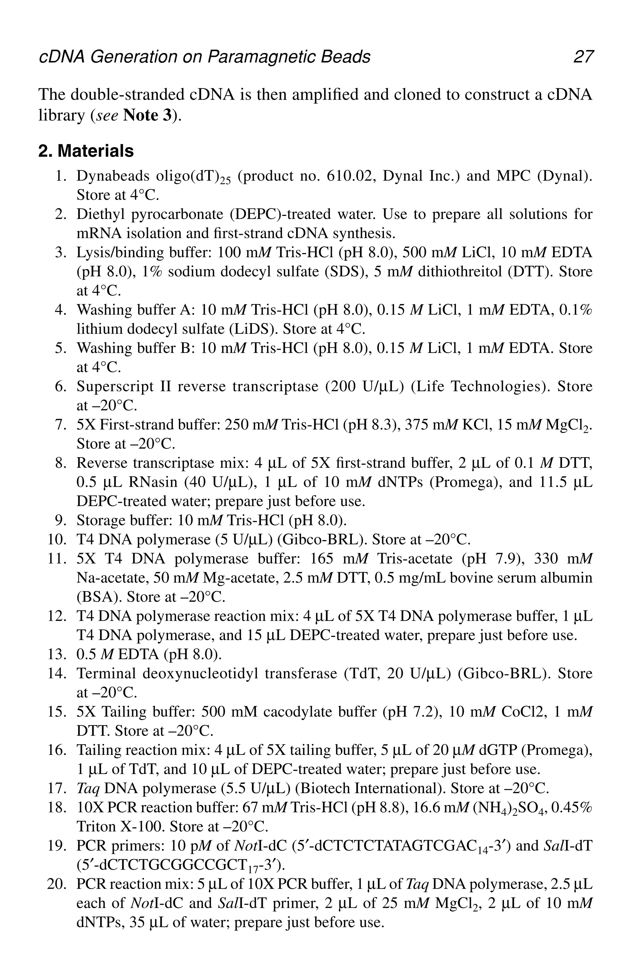 cDNA Generation on Paramagnetic Beads 27
The double-stranded cDNA is then amplified and cloned to construct a cDNA
library (see Note 3).
2. Materials
1. Dynabeads oligo(dT)25 (product no. 610.02, Dynal Inc.) and MPC (Dynal).
Store at 4°C.
2. Diethyl pyrocarbonate (DEPC)-treated water. Use to prepare all solutions for
mRNA isolation and first-strand cDNA synthesis.
3. Lysis/binding buffer: 100 mM Tris-HCl (pH 8.0), 500 mM LiCl, 10 mM EDTA
(pH 8.0), 1% sodium dodecyl sulfate (SDS), 5 mM dithiothreitol (DTT). Store
at 4°C.
4. Washing buffer A: 10 mM Tris-HCl (pH 8.0), 0.15 M LiCl, 1 mM EDTA, 0.1%
lithium dodecyl sulfate (LiDS). Store at 4°C.
5. Washing buffer B: 10 mM Tris-HCl (pH 8.0), 0.15 M LiCl, 1 mM EDTA. Store
at 4°C.
6. Superscript II reverse transcriptase (200 U/µL) (Life Technologies). Store
at –20°C.
7. 5X First-strand buffer: 250 mM Tris-HCl (pH 8.3), 375 mM KCl, 15 mM MgCl2.
Store at –20°C.
8. Reverse transcriptase mix: 4 µL of 5X first-strand buffer, 2 µL of 0.1 M DTT,
0.5 µL RNasin (40 U/µL), 1 µL of 10 mM dNTPs (Promega), and 11.5 µL
DEPC-treated water; prepare just before use.
9. Storage buffer: 10 mM Tris-HCl (pH 8.0).
10. T4 DNA polymerase (5 U/µL) (Gibco-BRL). Store at –20°C.
11. 5X T4 DNA polymerase buffer: 165 mM Tris-acetate (pH 7.9), 330 mM
Na-acetate, 50 mM Mg-acetate, 2.5 mM DTT, 0.5 mg/mL bovine serum albumin
(BSA). Store at –20°C.
12. T4 DNA polymerase reaction mix: 4 µL of 5X T4 DNA polymerase buffer, 1 µL
T4 DNA polymerase, and 15 µL DEPC-treated water, prepare just before use.
13. 0.5 M EDTA (pH 8.0).
14. Terminal deoxynucleotidyl transferase (TdT, 20 U/µL) (Gibco-BRL). Store
at –20°C.
15. 5X Tailing buffer: 500 mM cacodylate buffer (pH 7.2), 10 mM CoCl2, 1 mM
DTT. Store at –20°C.
16. Tailing reaction mix: 4 µL of 5X tailing buffer, 5 µL of 20 µM dGTP (Promega),
1 µL of TdT, and 10 µL of DEPC-treated water; prepare just before use.
17. Taq DNA polymerase (5.5 U/µL) (Biotech International). Store at –20°C.
18. 10X PCR reaction buffer: 67 mM Tris-HCl (pH 8.8), 16.6 mM (NH4)2SO4, 0.45%
Triton X-100. Store at –20°C.
19. PCR primers: 10 pM of NotI-dC (5′-dCTCTCTATAGTCGAC14-3′) and SalI-dT
(5′-dCTCTGCGGCCGCT17-3′).
20. PCR reaction mix: 5 µL of 10X PCR buffer, 1 µL of Taq DNA polymerase, 2.5 µL
each of NotI-dC and SalI-dT primer, 2 µL of 25 mM MgCl2, 2 µL of 10 mM
dNTPs, 35 µL of water; prepare just before use.
CH03,25-32,8pgs 01/03/03, 7:32 PM
27
 