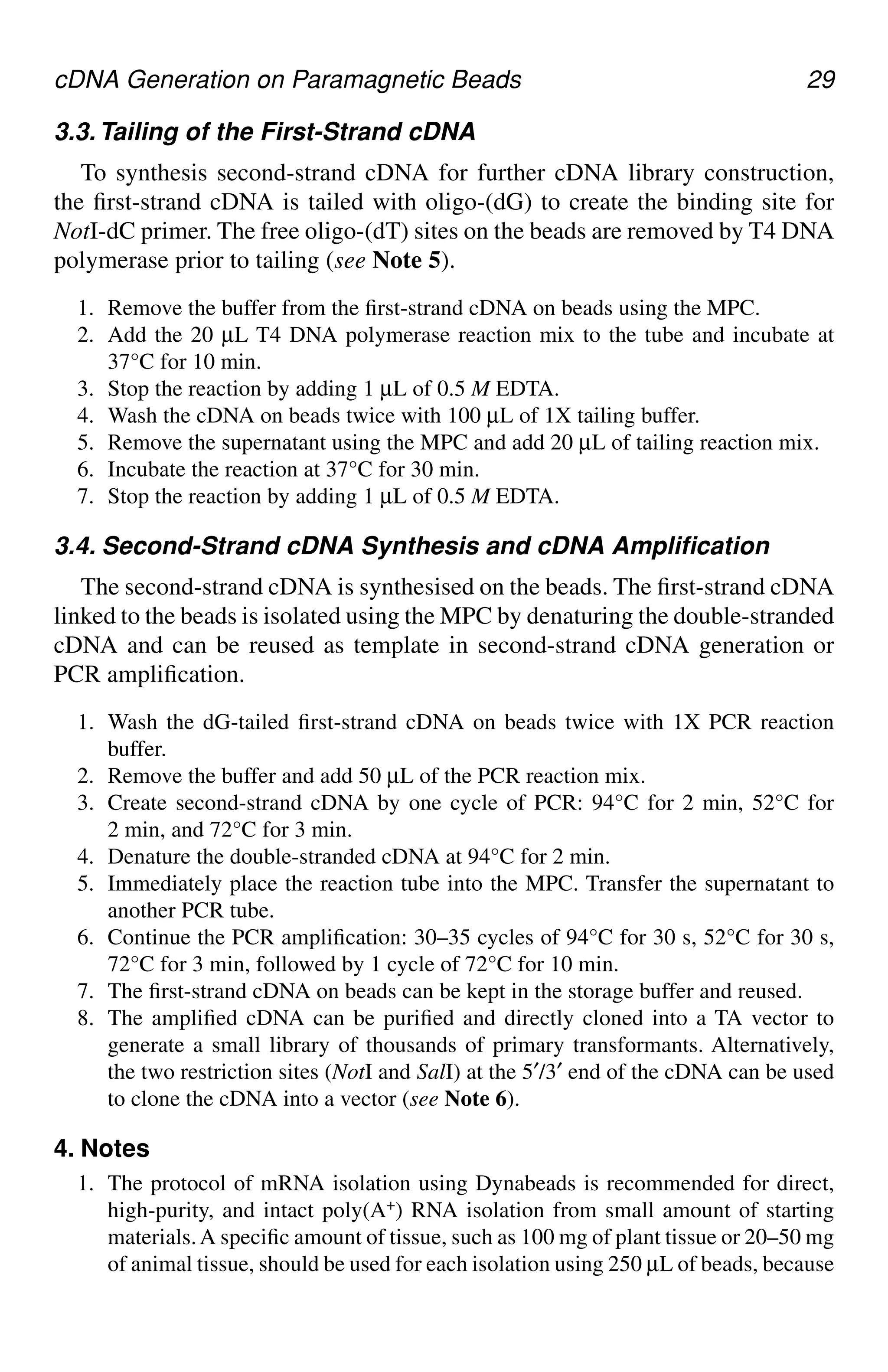 cDNA Generation on Paramagnetic Beads 29
3.3.Tailing of the First-Strand cDNA
To synthesis second-strand cDNA for further cDNA library construction,
the first-strand cDNA is tailed with oligo-(dG) to create the binding site for
NotI-dC primer. The free oligo-(dT) sites on the beads are removed by T4 DNA
polymerase prior to tailing (see Note 5).
1. Remove the buffer from the first-strand cDNA on beads using the MPC.
2. Add the 20 µL T4 DNA polymerase reaction mix to the tube and incubate at
37°C for 10 min.
3. Stop the reaction by adding 1 µL of 0.5 M EDTA.
4. Wash the cDNA on beads twice with 100 µL of 1X tailing buffer.
5. Remove the supernatant using the MPC and add 20 µL of tailing reaction mix.
6. Incubate the reaction at 37°C for 30 min.
7. Stop the reaction by adding 1 µL of 0.5 M EDTA.
3.4. Second-Strand cDNA Synthesis and cDNA Amplification
The second-strand cDNA is synthesised on the beads. The first-strand cDNA
linked to the beads is isolated using the MPC by denaturing the double-stranded
cDNA and can be reused as template in second-strand cDNA generation or
PCR amplification.
1. Wash the dG-tailed first-strand cDNA on beads twice with 1X PCR reaction
buffer.
2. Remove the buffer and add 50 µL of the PCR reaction mix.
3. Create second-strand cDNA by one cycle of PCR: 94°C for 2 min, 52°C for
2 min, and 72°C for 3 min.
4. Denature the double-stranded cDNA at 94°C for 2 min.
5. Immediately place the reaction tube into the MPC. Transfer the supernatant to
another PCR tube.
6. Continue the PCR amplification: 30–35 cycles of 94°C for 30 s, 52°C for 30 s,
72°C for 3 min, followed by 1 cycle of 72°C for 10 min.
7. The first-strand cDNA on beads can be kept in the storage buffer and reused.
8. The amplified cDNA can be purified and directly cloned into a TA vector to
generate a small library of thousands of primary transformants. Alternatively,
the two restriction sites (NotI and SalI) at the 5′/3′ end of the cDNA can be used
to clone the cDNA into a vector (see Note 6).
4. Notes
1. The protocol of mRNA isolation using Dynabeads is recommended for direct,
high-purity, and intact poly(A+) RNA isolation from small amount of starting
materials.A specific amount of tissue, such as 100 mg of plant tissue or 20–50 mg
of animal tissue, should be used for each isolation using 250 µL of beads, because
CH03,25-32,8pgs 01/03/03, 7:32 PM
29
 