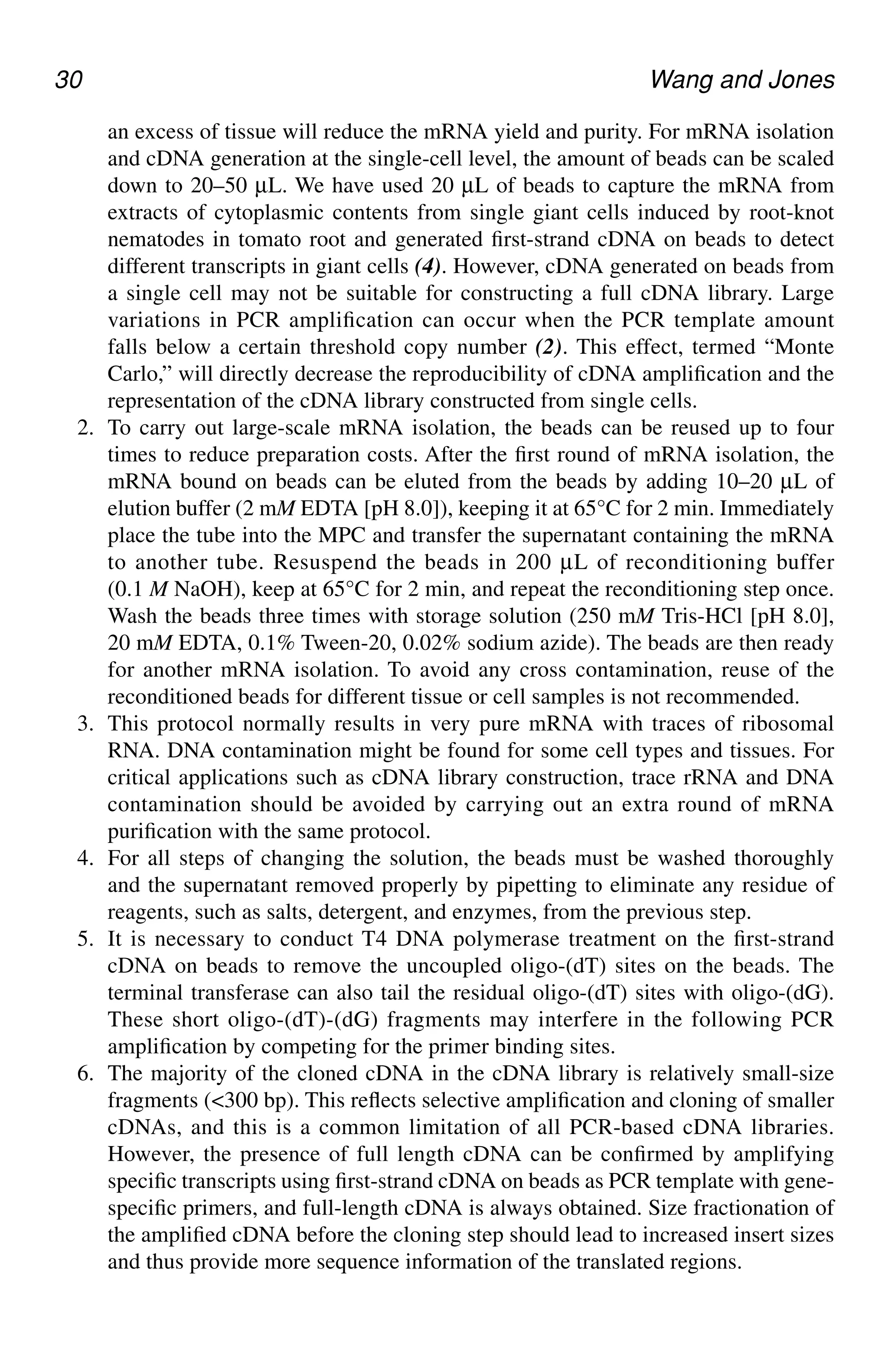 30 Wang and Jones
an excess of tissue will reduce the mRNA yield and purity. For mRNA isolation
and cDNA generation at the single-cell level, the amount of beads can be scaled
down to 20–50 µL. We have used 20 µL of beads to capture the mRNA from
extracts of cytoplasmic contents from single giant cells induced by root-knot
nematodes in tomato root and generated first-strand cDNA on beads to detect
different transcripts in giant cells (4). However, cDNA generated on beads from
a single cell may not be suitable for constructing a full cDNA library. Large
variations in PCR amplification can occur when the PCR template amount
falls below a certain threshold copy number (2). This effect, termed “Monte
Carlo,” will directly decrease the reproducibility of cDNA amplification and the
representation of the cDNA library constructed from single cells.
2. To carry out large-scale mRNA isolation, the beads can be reused up to four
times to reduce preparation costs. After the first round of mRNA isolation, the
mRNA bound on beads can be eluted from the beads by adding 10–20 µL of
elution buffer (2 mM EDTA [pH 8.0]), keeping it at 65°C for 2 min. Immediately
place the tube into the MPC and transfer the supernatant containing the mRNA
to another tube. Resuspend the beads in 200 µL of reconditioning buffer
(0.1 M NaOH), keep at 65°C for 2 min, and repeat the reconditioning step once.
Wash the beads three times with storage solution (250 mM Tris-HCl [pH 8.0],
20 mM EDTA, 0.1% Tween-20, 0.02% sodium azide). The beads are then ready
for another mRNA isolation. To avoid any cross contamination, reuse of the
reconditioned beads for different tissue or cell samples is not recommended.
3. This protocol normally results in very pure mRNA with traces of ribosomal
RNA. DNA contamination might be found for some cell types and tissues. For
critical applications such as cDNA library construction, trace rRNA and DNA
contamination should be avoided by carrying out an extra round of mRNA
purification with the same protocol.
4. For all steps of changing the solution, the beads must be washed thoroughly
and the supernatant removed properly by pipetting to eliminate any residue of
reagents, such as salts, detergent, and enzymes, from the previous step.
5. It is necessary to conduct T4 DNA polymerase treatment on the first-strand
cDNA on beads to remove the uncoupled oligo-(dT) sites on the beads. The
terminal transferase can also tail the residual oligo-(dT) sites with oligo-(dG).
These short oligo-(dT)-(dG) fragments may interfere in the following PCR
amplification by competing for the primer binding sites.
6. The majority of the cloned cDNA in the cDNA library is relatively small-size
fragments (<300 bp). This reflects selective amplification and cloning of smaller
cDNAs, and this is a common limitation of all PCR-based cDNA libraries.
However, the presence of full length cDNA can be confirmed by amplifying
specific transcripts using first-strand cDNA on beads as PCR template with gene-
specific primers, and full-length cDNA is always obtained. Size fractionation of
the amplified cDNA before the cloning step should lead to increased insert sizes
and thus provide more sequence information of the translated regions.
CH03,25-32,8pgs 01/03/03, 7:32 PM
30
 