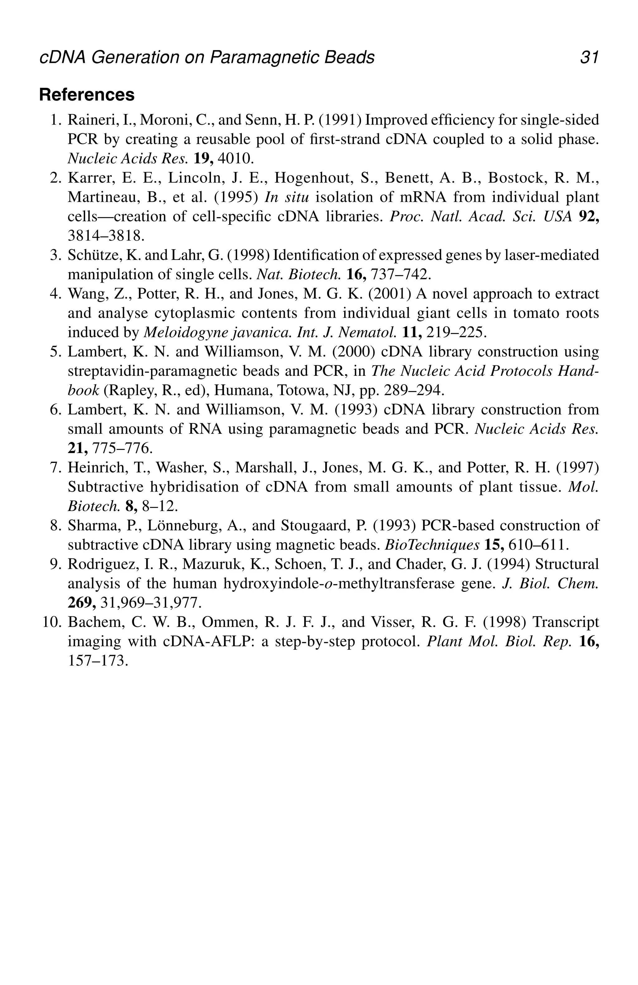 cDNA Generation on Paramagnetic Beads 31
References
1. Raineri, I., Moroni, C., and Senn, H. P. (1991) Improved efficiency for single-sided
PCR by creating a reusable pool of first-strand cDNA coupled to a solid phase.
Nucleic Acids Res. 19, 4010.
2. Karrer, E. E., Lincoln, J. E., Hogenhout, S., Benett, A. B., Bostock, R. M.,
Martineau, B., et al. (1995) In situ isolation of mRNA from individual plant
cells—creation of cell-specific cDNA libraries. Proc. Natl. Acad. Sci. USA 92,
3814–3818.
3. Schütze, K. and Lahr, G. (1998) Identification of expressed genes by laser-mediated
manipulation of single cells. Nat. Biotech. 16, 737–742.
4. Wang, Z., Potter, R. H., and Jones, M. G. K. (2001) A novel approach to extract
and analyse cytoplasmic contents from individual giant cells in tomato roots
induced by Meloidogyne javanica. Int. J. Nematol. 11, 219–225.
5. Lambert, K. N. and Williamson, V. M. (2000) cDNA library construction using
streptavidin-paramagnetic beads and PCR, in The Nucleic Acid Protocols Hand-
book (Rapley, R., ed), Humana, Totowa, NJ, pp. 289–294.
6. Lambert, K. N. and Williamson, V. M. (1993) cDNA library construction from
small amounts of RNA using paramagnetic beads and PCR. Nucleic Acids Res.
21, 775–776.
7. Heinrich, T., Washer, S., Marshall, J., Jones, M. G. K., and Potter, R. H. (1997)
Subtractive hybridisation of cDNA from small amounts of plant tissue. Mol.
Biotech. 8, 8–12.
8. Sharma, P., Lönneburg, A., and Stougaard, P. (1993) PCR-based construction of
subtractive cDNA library using magnetic beads. BioTechniques 15, 610–611.
9. Rodriguez, I. R., Mazuruk, K., Schoen, T. J., and Chader, G. J. (1994) Structural
analysis of the human hydroxyindole-o-methyltransferase gene. J. Biol. Chem.
269, 31,969–31,977.
10. Bachem, C. W. B., Ommen, R. J. F. J., and Visser, R. G. F. (1998) Transcript
imaging with cDNA-AFLP: a step-by-step protocol. Plant Mol. Biol. Rep. 16,
157–173.
CH03,25-32,8pgs 01/03/03, 7:32 PM
31
 