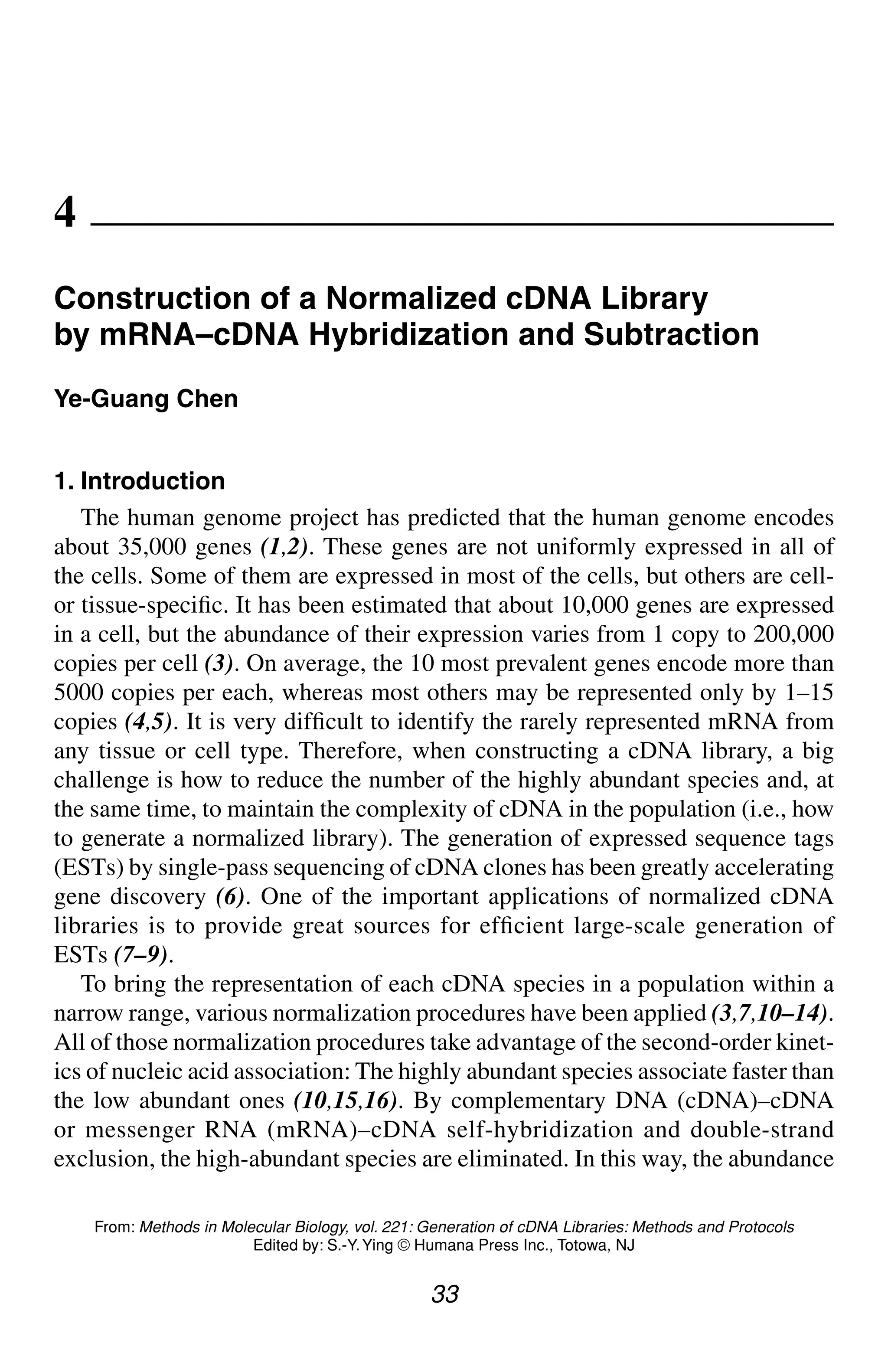 Construction of a Normalized cDNA Library 33
33
From: Methods in Molecular Biology, vol. 221: Generation of cDNA Libraries: Methods and Protocols
Edited by: S.-Y.Ying © Humana Press Inc., Totowa, NJ
4
Construction of a Normalized cDNA Library
by mRNA–cDNA Hybridization and Subtraction
Ye-Guang Chen
1. Introduction
The human genome project has predicted that the human genome encodes
about 35,000 genes (1,2). These genes are not uniformly expressed in all of
the cells. Some of them are expressed in most of the cells, but others are cell-
or tissue-specific. It has been estimated that about 10,000 genes are expressed
in a cell, but the abundance of their expression varies from 1 copy to 200,000
copies per cell (3). On average, the 10 most prevalent genes encode more than
5000 copies per each, whereas most others may be represented only by 1–15
copies (4,5). It is very difficult to identify the rarely represented mRNA from
any tissue or cell type. Therefore, when constructing a cDNA library, a big
challenge is how to reduce the number of the highly abundant species and, at
the same time, to maintain the complexity of cDNA in the population (i.e., how
to generate a normalized library). The generation of expressed sequence tags
(ESTs) by single-pass sequencing of cDNA clones has been greatly accelerating
gene discovery (6). One of the important applications of normalized cDNA
libraries is to provide great sources for efficient large-scale generation of
ESTs (7–9).
To bring the representation of each cDNA species in a population within a
narrow range, various normalization procedures have been applied (3,7,10–14).
All of those normalization procedures take advantage of the second-order kinet-
ics of nucleic acid association: The highly abundant species associate faster than
the low abundant ones (10,15,16). By complementary DNA (cDNA)–cDNA
or messenger RNA (mRNA)–cDNA self-hybridization and double-strand
exclusion, the high-abundant species are eliminated. In this way, the abundance
CH04,33-40,8pgs 01/03/03, 7:33 PM
33
 