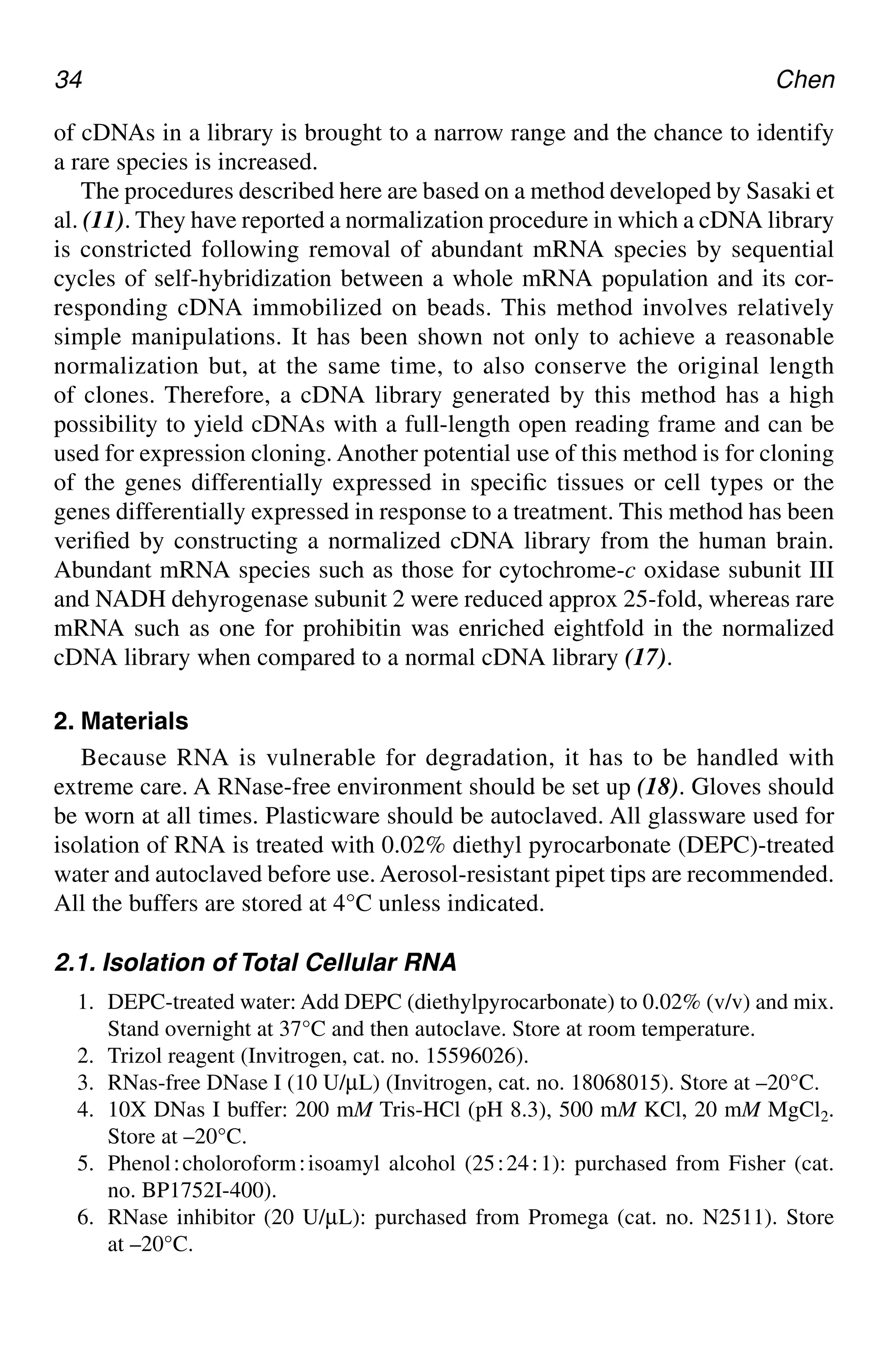34 Chen
of cDNAs in a library is brought to a narrow range and the chance to identify
a rare species is increased.
The procedures described here are based on a method developed by Sasaki et
al. (11). They have reported a normalization procedure in which a cDNA library
is constricted following removal of abundant mRNA species by sequential
cycles of self-hybridization between a whole mRNA population and its cor-
responding cDNA immobilized on beads. This method involves relatively
simple manipulations. It has been shown not only to achieve a reasonable
normalization but, at the same time, to also conserve the original length
of clones. Therefore, a cDNA library generated by this method has a high
possibility to yield cDNAs with a full-length open reading frame and can be
used for expression cloning. Another potential use of this method is for cloning
of the genes differentially expressed in specific tissues or cell types or the
genes differentially expressed in response to a treatment. This method has been
verified by constructing a normalized cDNA library from the human brain.
Abundant mRNA species such as those for cytochrome-c oxidase subunit III
and NADH dehyrogenase subunit 2 were reduced approx 25-fold, whereas rare
mRNA such as one for prohibitin was enriched eightfold in the normalized
cDNA library when compared to a normal cDNA library (17).
2. Materials
Because RNA is vulnerable for degradation, it has to be handled with
extreme care. A RNase-free environment should be set up (18). Gloves should
be worn at all times. Plasticware should be autoclaved. All glassware used for
isolation of RNA is treated with 0.02% diethyl pyrocarbonate (DEPC)-treated
water and autoclaved before use. Aerosol-resistant pipet tips are recommended.
All the buffers are stored at 4°C unless indicated.
2.1. Isolation of Total Cellular RNA
1. DEPC-treated water: Add DEPC (diethylpyrocarbonate) to 0.02% (v/v) and mix.
Stand overnight at 37°C and then autoclave. Store at room temperature.
2. Trizol reagent (Invitrogen, cat. no. 15596026).
3. RNas-free DNase I (10 U/µL) (Invitrogen, cat. no. 18068015). Store at –20°C.
4. 10X DNas I buffer: 200 mM Tris-HCl (pH 8.3), 500 mM KCl, 20 mM MgCl2.
Store at –20°C.
5. Phenol⬊choloroform⬊isoamyl alcohol (25⬊24⬊1): purchased from Fisher (cat.
no. BP1752I-400).
6. RNase inhibitor (20 U/µL): purchased from Promega (cat. no. N2511). Store
at –20°C.
CH04,33-40,8pgs 01/03/03, 7:33 PM
34
 